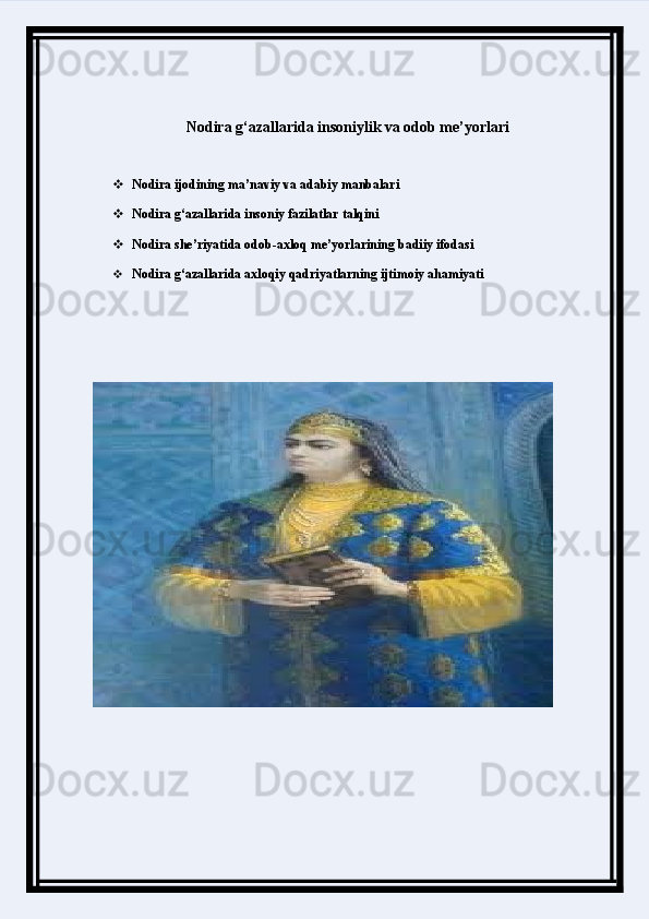 Nodira g‘azallarida insoniylik va odob me’yorlari
 Nodira ijodining ma’naviy va adabiy manbalari
 Nodira g‘azallarida insoniy fazilatlar talqini
 Nodira she’riyatida odob-axloq me’yorlarining badiiy ifodasi
 Nodira g‘azallarida axloqiy qadriyatlarning ijtimoiy ahamiyati 