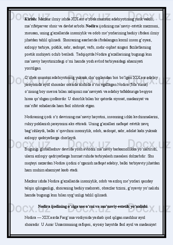 Kirish:  Mazkur ilmiy ishda XIX asr o‘zbek mumtoz adabiyotining yirik vakili, 
ma’rifatparvar shoir va davlat arbobi  Nodira  ijodining ma’naviy-estetik mazmuni, 
xususan, uning g‘azallarida insoniylik va odob me’yorlarining badiiy ifodasi ilmiy 
jihatdan tahlil qilinadi. Shoiraning asarlarida ifodalangan komil inson g‘oyasi, 
axloqiy tarbiya, poklik, sabr, sadoqat, vafo, mehr-oqibat singari fazilatlarning 
poetik mohiyati ochib beriladi. Tadqiqotda Nodira g‘azallarining bugungi kun 
ma’naviy hayotimizdagi o‘rni hamda yosh avlod tarbiyasidagi ahamiyati 
yoritilgan.
O‘zbek mumtoz adabiyotining yuksak cho‘qqilaridan biri bo‘lgan XIX asr adabiy 
jarayonida ayol shoiralar orasida alohida o‘rin egallagan Nodira (Ma’suma) 
o‘zining boy merosi bilan xalqimiz ma’naviyati va adabiy tafakkuriga beqiyos 
hissa qo‘shgan ijodkordir. U shoirlik bilan bir qatorda siyosat, madaniyat va 
ma’rifat sohalarida ham faol ishtirok etgan.
Nodiraning ijodi o‘z davrining ma’naviy hayotini, insonning ichki kechinmalarini, 
ruhiy poklanish jarayonini aks ettiradi. Uning g‘azallari nafaqat estetik zavq 
bag‘ishlaydi, balki o‘quvchini insoniylik, odob, sadoqat, sabr, adolat kabi yuksak 
axloqiy qadriyatlarga chorlaydi.
Bugungi globallashuv davrida yosh avlodni ma’naviy barkamollikka yo‘naltirish, 
ularni axloqiy qadriyatlarga hurmat ruhida tarbiyalash masalasi dolzarbdir. Shu 
nuqtayi nazardan Nodira ijodini o‘rganish nafaqat adabiy, balki tarbiyaviy jihatdan 
ham muhim ahamiyat kasb etadi.
Mazkur ishda Nodira g‘azallarida insoniylik, odob va axloq me’yorlari qanday 
talqin qilinganligi, shoiraning badiiy mahorati, obrazlar tizimi, g‘oyaviy yo‘nalishi 
hamda bugungi kun bilan uyg‘unligi tahlil qilinadi.
Nodira ijodining o‘ziga xos o‘rni va ma’naviy-estetik yo‘nalishi
Nodira — XIX asrda Farg‘ona vodiysida yashab ijod qilgan mashhur ayol 
shoiradir. U Amir Umarxonning rafiqasi, siyosiy hayotda faol ayol va madaniyat  