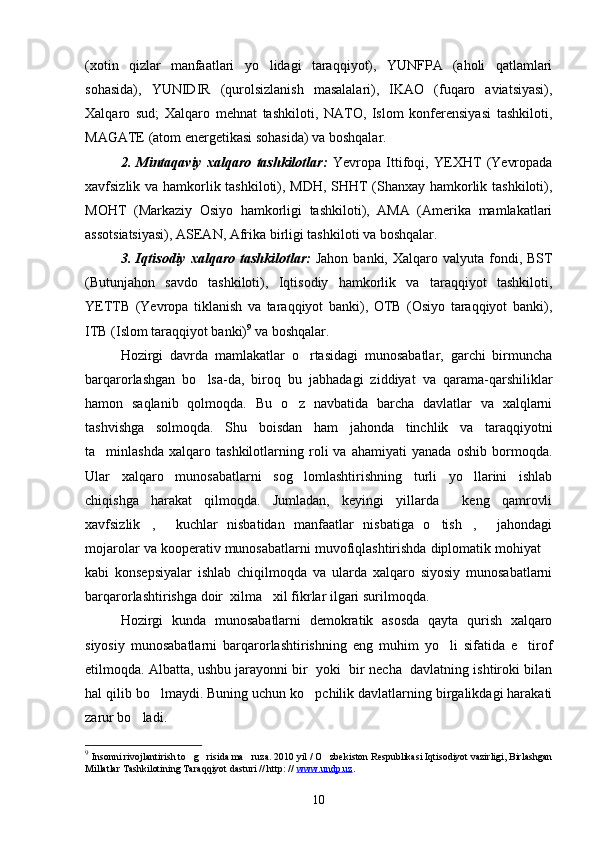 (xotin   qizlar   manfaatlari   yo lidagi   taraqqiyot),   YUNFPA   (aholi   qatlamlari
sohasida),   YUNIDIR   (qurolsizlanish   masalalari),   IKAO   (fuqaro   aviatsiyasi),
Xalqaro   sud;   Xalqaro   mehnat   tashkiloti,   NATO,   Islom   konferensiyasi   tashkiloti,
MAGATE (atom energetikasi sohasida) va boshqalar. 
2.   Mintaqaviy   xalqaro   tashkilotlar:   Yevropa   Ittifoqi,   YEXHT   (Yevropada
xavfsizlik va hamkorlik tashkiloti), MDH, SHHT (Shanxay hamkorlik tashkiloti),
MOHT   (Markaziy   Osiyo   hamkorligi   tashkiloti),   AMA   (Amerika   mamlakatlari
assotsiatsiyasi), ASEAN, Afrika birligi tashkiloti va boshqalar.
3. Iqtisodiy   xalqaro  tashkilotlar:   Jahon  banki,  Xalqaro valyuta  fondi, BST
(Butunjahon   savdo   tashkiloti),   Iqtisodiy   hamkorlik   va   taraqqiyot   tashkiloti,
YETTB   (Yevropa   tiklanish   va   taraqqiyot   banki),   OTB   (Osiyo   taraqqiyot   banki),
ITB (Islom taraqqiyot banki) 9
 va boshqalar.
Hozirgi   davrda   mamlakatlar   o rtasidagi   munosabatlar,   garchi   birmuncha	

barqarorlashgan   bo lsa-da,   biroq   bu   jabhadagi   ziddiyat   va   qarama-qarshiliklar	

hamon   saqlanib   qolmoqda.   Bu   o z   navbatida   barcha   davlatlar   va   xalqlarni	

tashvishga   solmoqda.   Shu   boisdan   ham   jahonda   tinchlik   va   taraqqiyotni
ta minlashda   xalqaro   tashkilotlarning   roli   va   ahamiyati   yanada   oshib   bormoqda.	

Ular   xalqaro   munosabatlarni   sog lomlashtirishning   turli   yo llarini   ishlab	
 
chiqishga   harakat   qilmoqda.   Jumladan,   keyingi   yillarda   keng   qamrovli	

xavfsizlik ,   kuchlar   nisbatidan   manfaatlar   nisbatiga   o tish ,   jahondagi	
    
mojarolar va kooperativ munosabatlarni muvofiqlashtirishda diplomatik mohiyat	

kabi   konsepsiyalar   ishlab   chiqilmoqda   va   ularda   xalqaro   siyosiy   munosabatlarni
barqarorlashtirishga doir  xilma xil fikrlar ilgari surilmoqda. 	

Hozirgi   kunda   munosabatlarni   demokratik   asosda   qayta   qurish   xalqaro
siyosiy   munosabatlarni   barqarorlashtirishning   eng   muhim   yo li   sifatida   e tirof	
 
etilmoqda. Albatta, ushbu jarayonni bir  yoki  bir necha  davlatning ishtiroki bilan
hal qilib bo lmaydi. Buning uchun ko pchilik davlatlarning birgalikdagi harakati	
 
zarur bo ladi.	

9
  Insonni rivojlantirish to g risida ma ruza. 2010 yil / O zbekiston Respublikasi Iqtisodiyot vazirligi, Birlashgan	
   
Millatlar Tashkilotining Taraqqiyot dasturi // http: //  www.undp.uz .
10 