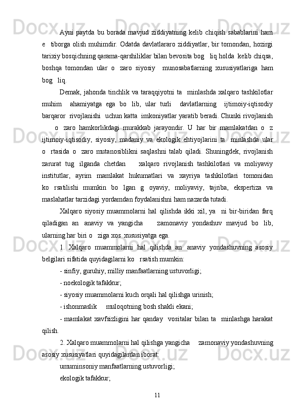 Ayni   paytda   bu   borada   mavjud   ziddiyatning   kelib   chiqish   sabablarini   ham
e tiborga  olish  muhimdir. Odatda davlatlararo ziddiyatlar, bir  tomondan, hozirgi
tarixiy bosqichning qarama-qarshiliklar bilan bevosita bog liq holda  kelib chiqsa,	

boshqa   tomondan   ular   o zaro   siyosiy     munosabatlarning   xususiyatlariga   ham	

bog liq.	

Demak,   jahonda   tinchlik   va   taraqqiyotni   ta minlashda   xalqaro   tashkilotlar	

muhim     ahamiyatga   ega   bo lib,   ular   turli     davlatlarning     ijtimoiy-iqtisodiy	

barqaror  rivojlanishi  uchun katta  imkoniyatlar yaratib beradi. Chunki rivojlanish
    o zaro   hamkorlikdagi   murakkab   jarayondir.   U   har   bir   mamlakatdan   o z	
  
ijtimoiy-iqtisodiy,   siyosiy,   madaniy   va   ekologik   ehtiyojlarini   ta minlashda   ular	

o rtasida   o zaro   mutanosiblikni   saqlashni   talab   qiladi.   Shuningdek,   rivojlanish	
 
zarurat   tug ilganda   chetdan     xalqaro   rivojlanish   tashkilotlari   va   moliyaviy	
 
institutlar,   ayrim   mamlakat   hukumatlari   va   xayriya   tashkilotlari   tomonidan
ko rsatilishi   mumkin   bo lgan   g oyaviy,   moliyaviy,   tajriba,   ekspertiza   va	
  
maslahatlar tarzidagi yordamdan foydalanishni ham nazarda tutadi.
Xalqaro   siyosiy   muammolarni   hal   qilishda   ikki   xil,   ya ni   bir-biridan   farq	

qiladigan   an anaviy   va   yangicha     zamonaviy   yondashuv   mavjud   bo lib,	
  
ularning har biri o ziga xos  xususiyatga ega.	

1.   Xalqaro   muammolarni   hal   qilishda   an anaviy   yondashuvning   asosiy	

belgilari sifatida quyidagilarni ko rsatish mumkin:	

- sinfiy, guruhiy, milliy manfaatlarning ustuvorligi;
- noekologik tafakkur;
- siyosiy muammolarni kuch orqali hal qilishga urinish;
- ishonmaslik   muloqotning bosh shakli ekani;	

-   mamlakat   xavfsizligini   har   qanday     vositalar   bilan   ta minlashga   harakat	

qilish.
2. Xalqaro muammolarni hal qilishga yangicha   zamonaviy yondashuvning	

asosiy xususiyatlari quyidagilardan iborat:
umuminsoniy manfaatlarning ustuvorligi;
ekologik tafakkur; 
11 