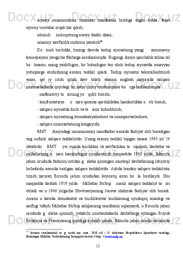 siyosiy   muammolarni   tomonlar   manfaatini   hisobga   olgan   holda,   faqat
siyosiy vositalar orqali hal qilish;
ishonch   muloqotning asosiy shakli ekani;
umumiy xavfsizlik muhitini yaratish 10
.
Ko rinib   turibdiki,   hozirgi   davrda   tashqi   siyosatning   yangi     zamonaviy	
 
konsepsiyasi yangicha fikrlarga asoslanmoqda. Bugungi dunyo qanchalik xilma-xil
bo lmasin,   uning   yaxlitligini,   bir   butunligini   tan   olish   tashqi   siyosatda   muayyan	

yutuqlarga   erishishning   asosini   tashkil   qiladi.   Tashqi   siyosatni   takomillashtirish
emas,   qat iy   isloh   qilish   davr   talabi   ekanini   anglash   natijasida   xalqaro	

munosabatlarda quyidagi bir qator ijobiy tendensiyalar ko zga tashlanmoqda:	

- mafkuraviy ta sirning yo qolib borishi;	
 
- konfrontatsiya   o zaro qarama-qarshilikdan hamkorlikka o tib borish;
  
- xalqaro siyosatda kuch va ta sirni birlashtirish;	

- xalqaro siyosatning demokratiyalashuvi va insonparvarlashuvi;
- xalqaro munosabatning kengayishi.
BMT   dunyodagi umuminsoniy manfaatlar asosida faoliyat olib boradigan	

eng   nufuzli   xalqaro   tashkilotdir.   Uning   rasmiy   tashkil   topgan   sanasi   1945   yil   24
oktabrdir.     BMT   yer yuzida tinchlikni va xavfsizlikni ta minlash, davlatlar va	
 
millatlarning   o zaro   hamkorligini   rivojlantirish   maqsadida   1945   yilda,   Ikkinchi	

jahon urushida fashizm ustidan g alaba qozongan mustaqil davlatlarning ixtiyoriy	

birlashishi asosida tuzilgan xalqaro tashkilotdir. Aslida bunday xalqaro tashkilotni
tuzish   zarurati   Birinchi   jahon   urushidan   keyinroq   ayon   bo la   boshlaydi.   Shu	

maqsadda   dastlab   1919   yilda   Millatlar   Ittifoqi   nomli   xalqaro   tashkilot   ta sis	
  
etiladi   va   u   1946   yilgacha   Shvetsariyaning   Jeneva   shahrida   faoliyat   olib   boradi.
Ammo   u   davrda   demokratik   va   tinchliksevar   kuchlarning   uyushqoq   emasligi   va
zaifligi tufayli Millatlar Ittifoqi xalqlarning umidlarini oqlamaydi, u Birinchi jahon
urushida   g alaba   qozonib,   yetakchi   mustamlakachi   davlatlarga   aylangan   Buyuk	

Britaniya va Fransiyaning quroliga aylanib qoladi. Ikkinchi jahon urushi davomida
10
  Insonni   rivojlantirish   to g risida   ma ruza.   2010   yil   /   O zbekiston   Respublikasi   Iqtisodiyot   vazirligi,	
   
Birlashgan Millatlar Tashkilotining Taraqqiyot dasturi // http: //  www.undp.uz .
12 