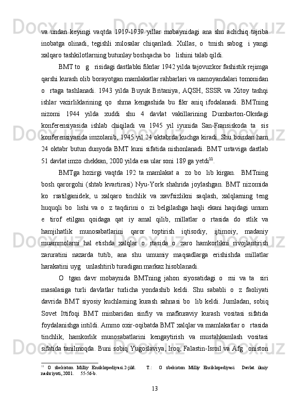 va   undan   keyingi   vaqtda   1919-1939   yillar   mobaynidagi   ana   shu   achchiq   tajriba
inobatga   olinadi,   tegishli   xulosalar   chiqariladi.   Xullas,   o tmish   sabog i   yangi 
xalqaro tashkilotlarning butunlay boshqacha bo lishini talab qildi.	

BMT to g risidagi dastlabki fikrlar 1942 yilda tajovuzkor fashistik rejimga	
 
qarshi kurash olib borayotgan mamlakatlar rahbarlari va namoyandalari tomonidan
o rtaga   tashlanadi.   1943   yilda   Buyuk   Britaniya,   AQSH,   SSSR   va   Xitoy   tashqi	

ishlar   vazirliklarining   qo shma   kengashida   bu   fikr   aniq   ifodalanadi.   BMTning	

nizomi   1944   yilda   xuddi   shu   4   davlat   vakillarining   Dumbarton-Oksdagi
konferensiyasida   ishlab   chiqiladi   va   1945   yil   iyunida   San-Fransiskoda   ta sis	

konferensiyasida imzolanib, 1945 yil 24 oktabrda kuchga kiradi. Shu boisdan ham
24 oktabr  butun  dunyoda  BMT  kuni   sifatida  nishonlanadi.   BMT   ustaviga  dastlab
51 davlat imzo chekkan, 2000 yilda esa ular soni 189 ga yetdi 11
. 
BMTga   hozirgi   vaqtda   192   ta   mamlakat   a zo   bo lib   kirgan.     BMTning	
 
bosh   qarorgohi   (shtab   kvartirasi)   Nyu-York   shahrida   joylashgan.   BMT   nizomida
ko rsatilganidek,   u   xalqaro   tinchlik   va   xavfsizlikni   saqlash,   xalqlarning   teng	

huquqli   bo lishi   va   o z   taqdirini   o zi   belgilashga   haqli   ekani   haqidagi   umum	
  
e tirof   etilgan   qoidaga   qat iy   amal   qilib,   millatlar   o rtasida   do stlik   va	
   
hamjihatlik   munosabatlarini   qaror   toptirish   iqtisodiy,   ijtimoiy,   madaniy
muammolarni   hal   etishda   xalqlar   o rtasida   o zaro   hamkorlikni   rivojlantirish	
 
zaruratini   nazarda   tutib,   ana   shu   umumiy   maqsadlarga   erishishda   millatlar
harakatini uyg unlashtirib turadigan markaz hisoblanadi.	

O tgan   davr   mobaynida   BMTning   jahon   siyosatidagi   o rni   va   ta siri	
  
masalasiga   turli   davlatlar   turlicha   yondashib   keldi.   Shu   sababli   o z   faoliyati	

davrida   BMT   siyosiy   kuchlarning   kurash   sahnasi   bo lib   keldi.   Jumladan,   sobiq	

Sovet   Ittifoqi   BMT   minbaridan   sinfiy   va   mafkuraviy   kurash   vositasi   sifatida
foydalanishga intildi. Ammo oxir-oqibatda BMT xalqlar va mamlakatlar o rtasida	

tinchlik,   hamkorlik   munosabatlarini   kengaytirish   va   mustahkamlash   vositasi
sifatida tanilmoqda. Buni sobiq Yugoslaviya, Iroq, Falastin-Isroil va Afg oniston

11
  O zbekiston   Milliy   Ensiklopediyasi.2-jild.     T.:   O zbekiston   Milliy   Ensiklopediyasi   Davlat   ilmiy	
    
nashriyoti, 2001.   55-56-b.	

13 