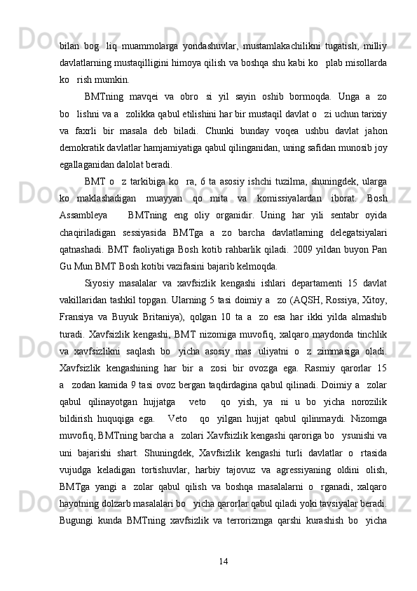 bilan   bog liq   muammolarga   yondashuvlar,   mustamlakachilikni   tugatish,   milliy
davlatlarning mustaqilligini himoya qilish va boshqa shu kabi ko plab misollarda	

ko rish mumkin.     	

BMTning   mavqei   va   obro si   yil   sayin   oshib   bormoqda.   Unga   a zo	
 
bo lishni va a zolikka qabul etilishini har bir mustaqil davlat o zi uchun tarixiy	
  
va   faxrli   bir   masala   deb   biladi.   Chunki   bunday   voqea   ushbu   davlat   jahon
demokratik davlatlar hamjamiyatiga qabul qilinganidan, uning safidan munosib joy
egallaganidan dalolat beradi.
BMT   o z   tarkibiga   ko ra,   6   ta   asosiy   ishchi   tuzilma,   shuningdek,   ularga	
 
ko maklashadigan   muayyan   qo mita   va   komissiyalardan   iborat.   Bosh	
 
Assambleya     BMTning   eng   oliy   organidir.   Uning   har   yili   sentabr   oyida	

chaqiriladigan   sessiyasida   BMTga   a zo   barcha   davlatlarning   delegatsiyalari	

qatnashadi.   BMT   faoliyatiga   Bosh   kotib   rahbarlik   qiladi.   2009   yildan   buyon   Pan
Gu Mun BMT Bosh kotibi vazifasini bajarib kelmoqda.
Siyosiy   masalalar   va   xavfsizlik   kengashi   ishlari   departamenti   15   davlat
vakillaridan tashkil topgan. Ularning 5 tasi doimiy a zo (AQSH, Rossiya, Xitoy,	

Fransiya   va   Buyuk   Britaniya),   qolgan   10   ta   a zo   esa   har   ikki   yilda   almashib	

turadi.   Xavfsizlik   kengashi,   BMT   nizomiga   muvofiq,   xalqaro   maydonda   tinchlik
va   xavfsizlikni   saqlash   bo yicha   asosiy   mas uliyatni   o z   zimmasiga   oladi.	
  
Xavfsizlik   kengashining   har   bir   a zosi   bir   ovozga   ega.   Rasmiy   qarorlar   15	

a zodan kamida 9 tasi  ovoz bergan taqdirdagina qabul qilinadi. Doimiy a zolar	
 
qabul   qilinayotgan   hujjatga   veto   qo yish,   ya ni   u   bo yicha   norozilik	
    
bildirish   huquqiga   ega.   Veto   qo yilgan   hujjat   qabul   qilinmaydi.   Nizomga	
  
muvofiq, BMTning barcha a zolari Xavfsizlik kengashi qaroriga bo ysunishi va	
 
uni   bajarishi   shart.   Shuningdek,   Xavfsizlik   kengashi   turli   davlatlar   o rtasida	

vujudga   keladigan   tortishuvlar,   harbiy   tajovuz   va   agressiyaning   oldini   olish,
BMTga   yangi   a zolar   qabul   qilish   va   boshqa   masalalarni   o rganadi,   xalqaro	
 
hayotning dolzarb masalalari bo yicha qarorlar qabul qiladi yoki tavsiyalar beradi.	

Bugungi   kunda   BMTning   xavfsizlik   va   terrorizmga   qarshi   kurashish   bo yicha	

14 