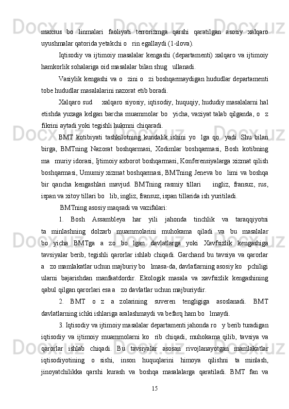 maxsus   bo linmalari   faoliyati   terrorizmga   qarshi   qaratilgan   asosiy   xalqaro
uyushmalar qatorida yetakchi o rin egallaydi (1-ilova).	

Iqtisodiy  va  ijtimoiy  masalalar   kengashi  (departamenti)   xalqaro  va  ijtimoiy
hamkorlik sohalariga oid masalalar bilan shug ullanadi.	

Vasiylik kengashi va o zini o zi boshqarmaydigan hududlar departamenti	
 
tobe hududlar masalalarini nazorat etib boradi.
Xalqaro sud   xalqaro siyosiy, iqtisodiy, huquqiy, hududiy masalalarni hal	

etishda yuzaga kelgan barcha muammolar bo yicha, vaziyat  talab qilganda, o z	
 
fikrini aytadi yoki tegishli hukmni chiqaradi.  
BMT   kotibiyati   tashkilotning   kundalik   ishini   yo lga   qo yadi.   Shu   bilan	
 
birga,   BMTning   Nazorat   boshqarmasi,   Xodimlar   boshqarmasi,   Bosh   kotibning
ma muriy idorasi, Ijtimoiy axborot boshqarmasi, Konferensiyalarga xizmat qilish	

boshqarmasi, Umumiy xizmat boshqarmasi, BMTning Jeneva bo limi va boshqa	

bir   qancha   kengashlari   mavjud.   BMTning   rasmiy   tillari     ingliz,   fransuz,   rus,	

ispan va xitoy tillari bo lib, ingliz, fransuz, ispan tillarida ish yuritiladi.	

  BMTning asosiy maqsadi va vazifalari:
1.   Bosh   Assambleya   har   yili   jahonda   tinchlik   va   taraqqiyotni
ta minlashning   dolzarb   muammolarini   muhokama   qiladi   va   bu   masalalar	

bo yicha   BMTga   a zo   bo lgan   davlatlarga   yoki   Xavfsizlik   kengashiga
  
tavsiyalar   berib,   tegishli   qarorlar   ishlab   chiqadi.   Garchand   bu   tavsiya   va   qarorlar
a zo mamlakatlar uchun majburiy bo lmasa-da, davlatlarning asosiy ko pchiligi
  
ularni   bajarishdan   manfaatdordir.   Ekologik   masala   va   xavfsizlik   kengashining
qabul qilgan qarorlari esa a zo davlatlar uchun majburiydir.	

2.   BMT   o z   a zolarining   suveren   tengligiga   asoslanadi.   BMT	
 
davlatlarning ichki ishlariga aralashmaydi va befarq ham bo lmaydi.	

3. Iqtisodiy va ijtimoiy masalalar departamenti jahonda ro y berib turadigan	

iqtisodiy   va   ijtimoiy   muammolarni   ko rib   chiqadi,   muhokama   qilib,   tavsiya   va	

qarorlar   ishlab   chiqadi.   Bu   tavsiyalar   asosan   rivojlanayotgan   mamlakatlar
iqtisodiyotining   o sishi,   inson   huquqlarini   himoya   qilishni   ta minlash,	
 
jinoyatchilikka   qarshi   kurash   va   boshqa   masalalarga   qaratiladi.   BMT   fan   va
15 