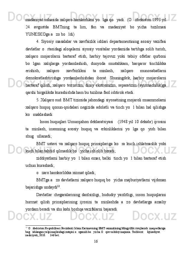 madaniyat sohasida xalqaro hamkorlikni yo lga qo yadi.  (O zbekiston 1993 yil  
24   avgustda   BMTning   ta lim,   fan   va   madaniyat   bo yicha   tuzilmasi	
 
YUNESKOga a zo bo ldi)	
 
4.   Siyosiy   masalalar   va   xavfsizlik   ishlari   departamentining   asosiy   vazifasi
davlatlar   o rtasidagi   aloqalarni   siyosiy   vositalar   yordamida   tartibga   solib   turish,	

xalqaro   mojarolarni   bartaraf   etish,   harbiy   tajovuz   yoki   tabiiy   ofatlar   qurboni
bo lgan   xalqlarga   yordamlashish,   dunyoda   mustahkam,   barqaror   tinchlikka	

erishish,   xalqaro   xavfsizlikni   ta minlash,   xalqaro   munosabatlarni	

demokratlashtirishga   yordamlashishdan   iborat.   Shuningdek,   harbiy   mojarolarni
bartaraf   qilish,   xalqaro   terrorizm,   diniy   ekstremizm,   separatizm   (ayirmachilik)ga
qarshi birgalikda kurashishda ham bu tuzilma faol ishtirok etadi.
5. Xalqaro sud: BMT tizimida jahondagi siyosatining mojaroli muammolarni
xalqaro   huquq   qonun-qoidalari   negizida   adolatli   va   tinch   yo l   bilan   hal   qilishga	

ko maklashadi:	

Inson huquqlari Umumjahon deklaratsiyasi  (1948 yil 10 dekabr) ijrosini	
 
ta minlash,   insonning   asosiy   huquq   va   erkinliklarini   yo lga   qo yish   bilan	
  
shug ullanadi;	

BMT   ustavi   va   xalqaro   huquq   prinsiplariga   ko ra   kuch   ishlatmaslik   yoki	

kuch bilan tahdid qilmaslik bo yicha ish olib boradi;	

ziddiyatlarni  harbiy yo l  bilan emas, balki    tinch yo l bilan bartaraf etish
 
uchun kurashadi;
o zaro hamkorlikka xizmat qiladi;	

BMTga a zo davlatlarni xalqaro huquq bo yicha majburiyatlarni vijdonan	
 
bajarishga undaydi 12
.
Davlatlar   chegaralarining   daxlsizligi,   hududiy   yaxlitligi,   inson   huquqlarini
hurmat   qilish   prinsiplarining   ijrosini   ta minlashda   a zo   davlatlarga   amaliy	
 
yordam beradi va shu kabi boshqa vazifalarni bajaradi.
12
 O zbekiston Respublikasi Prezidenti Islom Karimovning BMT sammitining Mingyillik rivojlanish  maqsadlariga	

bag ishlangan yalpi majlisidagi nutqini o rganish bo yicha O quv-uslubiy majmua. Toshkent:  Iqtisodiyot  
     
nashriyoti, 2010.   146 bet.	

16 
