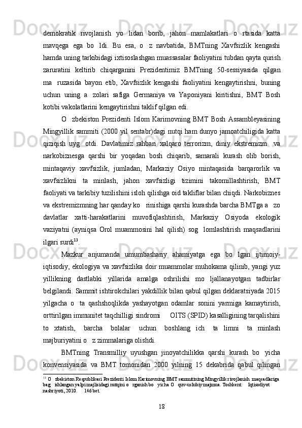 demokratik   rivojlanish   yo lidan   borib,   jahon   mamlakatlari   o rtasida   katta 
mavqega   ega   bo ldi.   Bu   esa,   o z   navbatida,   BMTning   Xavfsizlik   kengashi	
 
hamda uning tarkibidagi ixtisoslashgan muassasalar faoliyatini tubdan qayta qurish
zaruratini   keltirib   chiqarganini   Prezidentimiz   BMTning   50-sessiyasida   qilgan
ma ruzasida   bayon   etib,   Xavfsizlik   kengashi   faoliyatini   kengaytirishni,   buning	

uchun   uning   a zolari   safiga   Germaniya   va   Yaponiyani   kiritishni,   BMT   Bosh	

kotibi vakolatlarini kengaytirishni taklif qilgan edi.
O zbekiston   Prezidenti   Islom   Karimovning   BMT   Bosh   Assambleyasining	

Mingyillik sammiti  (2000 yil  sentabr)dagi  nutqi ham  dunyo jamoatchiligida katta
qiziqish   uyg otdi.   Davlatimiz   rahbari   xalqaro   terrorizm,   diniy   ekstremizm     va	

narkobiznesga   qarshi   bir   yoqadan   bosh   chiqarib,   samarali   kurash   olib   borish,
mintaqaviy   xavfsizlik,   jumladan,   Markaziy   Osiyo   mintaqasida   barqarorlik   va
xavfsizlikni   ta minlash,   jahon   xavfsizligi   tizimini   takomillashtirish,   BMT	

faoliyati va tarkibiy tuzilishini isloh qilishga oid takliflar bilan chiqdi. Narkobiznes
va ekstremizmning har qanday ko rinishiga qarshi kurashda barcha BMTga a zo	
 
davlatlar   xatti-harakatlarini   muvofiqlashtirish,   Markaziy   Osiyoda   ekologik
vaziyatni   (ayniqsa   Orol   muammosini   hal   qilish)   sog lomlashtirish   maqsadlarini	

ilgari surdi 13
.
Mazkur   anjumanda   umumbashariy   ahamiyatga   ega   bo lgan   ijtimoiy-	

iqtisodiy, ekologiya va xavfsizlika doir muammolar muhokama qilinib, yangi yuz
yillikning   dastlabki   yillarida   amalga   oshrilishi   mo ljallanayotgan   tadbirlar	

belgilandi. Sammit ishtirokchilari yakdillik bilan qabul qilgan deklaratsiyada 2015
yilgacha   o ta   qashshoqlikda   yashayotgan   odamlar   sonini   yarmiga   kamaytirish,	

orttirilgan immunitet taqchilligi sindromi   OITS (SPID) kasalligining tarqalishini	

to xtatish,   barcha   bolalar   uchun   boshlang ich   ta limni   ta minlash	
   
majburiyatini o z zimmalariga olishdi.	

BMTning   Transmilliy   uyushgan   jinoyatchilikka   qarshi   kurash   bo yicha	

konvensiyasida   va   BMT   tomonidan   2000   yilning   15   dekabrida   qabul   qilingan
13
 O zbekiston Respublikasi Prezidenti Islom Karimovning BMT sammitining Mingyillik rivojlanish  maqsadlariga	

bag ishlangan yalpi majlisidagi nutqini o rganish bo yicha O quv-uslubiy majmua. Toshkent:  Iqtisodiyot  
     
nashriyoti, 2010.   146 bet.	

18 