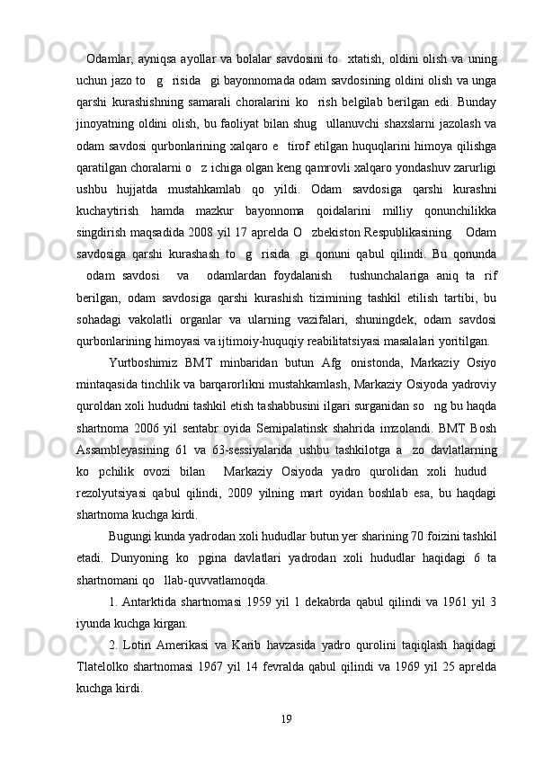 Odamlar, ayniqsa  ayollar   va bolalar   savdosini  to xtatish,  oldini  olish  va  uning 
uchun jazo to g risida gi bayonnomada odam savdosining oldini olish va unga	
  
qarshi   kurashishning   samarali   choralarini   ko rish   belgilab   berilgan   edi.   Bunday	

jinoyatning oldini  olish, bu faoliyat  bilan shug ullanuvchi  shaxslarni  jazolash va

odam savdosi  qurbonlarining xalqaro e tirof  etilgan huquqlarini himoya qilishga	

qaratilgan choralarni o z ichiga olgan keng qamrovli xalqaro yondashuv zarurligi	

ushbu   hujjatda   mustahkamlab   qo yildi.   Odam   savdosiga   qarshi   kurashni	

kuchaytirish   hamda   mazkur   bayonnoma   qoidalarini   milliy   qonunchilikka
singdirish maqsadida 2008 yil 17 aprelda O zbekiston Respublikasining  Odam	
 
savdosiga   qarshi   kurashash   to g risida gi   qonuni   qabul   qilindi.   Bu   qonunda	
  
odam   savdosi   va   odamlardan   foydalanish   tushunchalariga   aniq   ta rif	
    
berilgan,   odam   savdosiga   qarshi   kurashish   tizimining   tashkil   etilish   tartibi,   bu
sohadagi   vakolatli   organlar   va   ularning   vazifalari,   shuningdek,   odam   savdosi
qurbonlarining himoyasi va ijtimoiy-huquqiy reabilitatsiyasi masalalari yoritilgan. 
Yurtboshimiz   BMT   minbaridan   butun   Afg onistonda,   Markaziy   Osiyo	

mintaqasida tinchlik va barqarorlikni mustahkamlash, Markaziy Osiyoda yadroviy
quroldan xoli hududni tashkil etish tashabbusini ilgari surganidan so ng bu haqda	

shartnoma   2006   yil   sentabr   oyida   Semipalatinsk   shahrida   imzolandi.   BMT   Bosh
Assambleyasining   61   va   63-sessiyalarida   ushbu   tashkilotga   a zo   davlatlarning	

ko pchilik   ovozi   bilan   Markaziy   Osiyoda   yadro   qurolidan   xoli   hudud	
  
rezolyutsiyasi   qabul   qilindi,   2009   yilning   mart   oyidan   boshlab   esa,   bu   haqdagi
shartnoma kuchga kirdi.
Bugungi kunda yadrodan xoli hududlar butun yer sharining 70 foizini tashkil
etadi.   Dunyoning   ko pgina   davlatlari   yadrodan   xoli   hududlar   haqidagi   6   ta	

shartnomani qo llab-quvvatlamoqda.	

1.   Antarktida   shartnomasi   1959   yil   1   dekabrda   qabul   qilindi   va   1961   yil   3
iyunda kuchga kirgan.
2.   Lotin   Amerikasi   va   Karib   havzasida   yadro   qurolini   taqiqlash   haqidagi
Tlatelolko   shartnomasi   1967  yil   14  fevralda  qabul   qilindi   va   1969  yil   25  aprelda
kuchga kirdi.
19 