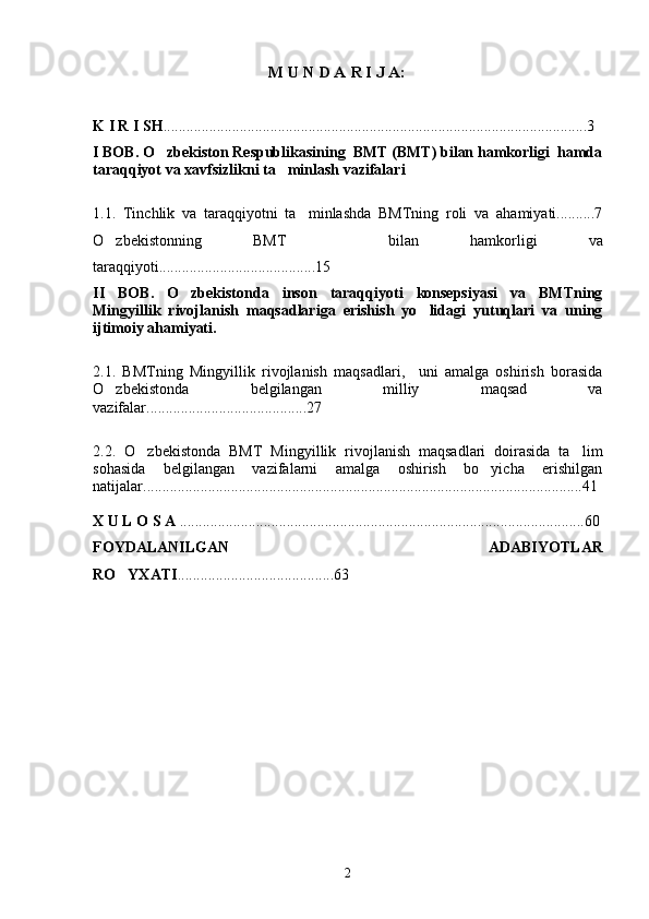 M U N D A R I  J A:
K I R I SH ................................................................................................ ....... ........3
I BOB. O zbekiston Respublikasining  BMT (BMT) bilan hamkorligi  hamda
taraqqiyot va xavfsizlikni ta minlash vazifalari 	

1.1.   Tinchlik   va   taraqqiyotni   ta minlashda   BMTning   roli   va   ahamiyati..........7	

O zbekistonning   BMT     bilan   hamkorligi   va	

taraqqiyoti.........................................15
II   BOB.   O zbekistonda   inson   taraqqiyoti   konsepsiyasi   va   BMTning	

Mingyillik   rivojlanish   maqsadlariga   erishish   yo lidagi   yutuqlari   va   uning	

ijtimoiy ahamiyati.
2.1.   BMTning   Mingyillik   rivojlanish   maqsadlari,     uni   amalga   oshirish   borasida
O zbekistonda   belgilangan   milliy   maqsad   va	

vazifalar..........................................27
2.2.   O zbekistonda   BMT   Mingyillik   rivojlanish   maqsadlari   doirasida   ta lim	
 
sohasida   belgilangan   vazifalarni   amalga   oshirish   bo yicha   erishilgan	

natijalar...................................................................................................................41 
X U L O S A  ...................................................................... . ........................... ..... ...6 0
FOYDALANILGAN   ADABIYOTLAR
RO YXATI	
 ............... .. ............... .... ..... 63
2 