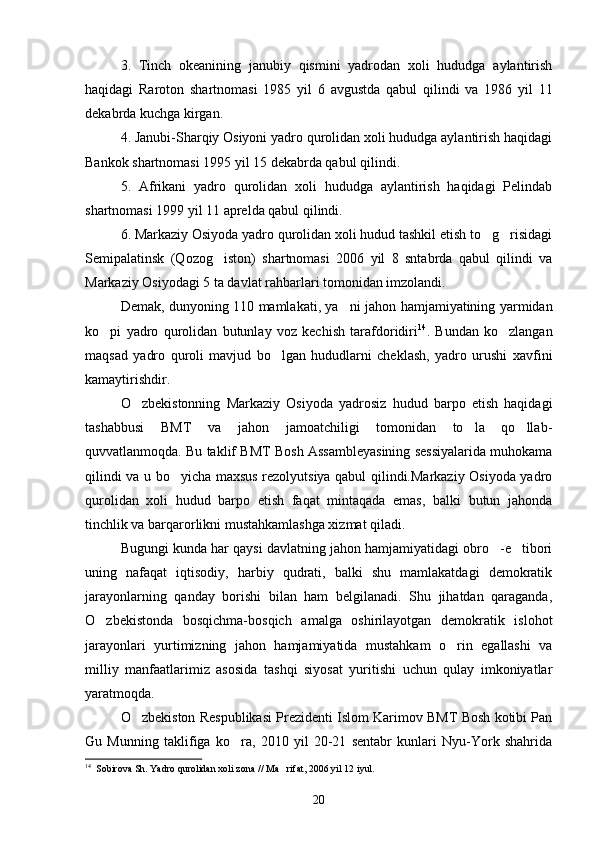 3.   Tinch   okeanining   janubiy   qismini   yadrodan   xoli   hududga   aylantirish
haqidagi   Raroton   shartnomasi   1985   yil   6   avgustda   qabul   qilindi   va   1986   yil   11
dekabrda kuchga kirgan.
4. Janubi-Sharqiy Osiyoni yadro qurolidan xoli hududga aylantirish haqidagi
Bankok shartnomasi 1995 yil 15 dekabrda qabul qilindi.
5.   Afrikani   yadro   qurolidan   xoli   hududga   aylantirish   haqidagi   Pelindab
shartnomasi 1999 yil 11 aprelda qabul qilindi.
6. Markaziy Osiyoda yadro qurolidan xoli hudud tashkil etish to g risidagi 
Semipalatinsk   (Qozog iston)   shartnomasi   2006   yil   8   sntabrda   qabul   qilindi   va	

Markaziy Osiyodagi 5 ta davlat rahbarlari tomonidan imzolandi.
Demak, dunyoning 110 mamlakati, ya ni jahon hamjamiyatining yarmidan	

ko pi   yadro   qurolidan   butunlay   voz   kechish   tarafdoridiri	
 14
.   Bundan   ko zlangan	
maqsad   yadro   quroli   mavjud   bo lgan   hududlarni   cheklash,   yadro   urushi   xavfini	

kamaytirishdir.
O zbekistonning   Markaziy   Osiyoda   yadrosiz   hudud   barpo   etish   haqidagi	

tashabbusi   BMT   va   jahon   jamoatchiligi   tomonidan   to la   qo llab-	
 
quvvatlanmoqda. Bu taklif BMT Bosh Assambleyasining sessiyalarida muhokama
qilindi va u bo yicha maxsus rezolyutsiya qabul qilindi.Markaziy Osiyoda yadro	

qurolidan   xoli   hudud   barpo   etish   faqat   mintaqada   emas,   balki   butun   jahonda
tinchlik va barqarorlikni mustahkamlashga xizmat qiladi.
Bugungi kunda har qaysi davlatning jahon hamjamiyatidagi obro -e tibori	
 
uning   nafaqat   iqtisodiy,   harbiy   qudrati,   balki   shu   mamlakatdagi   demokratik
jarayonlarning   qanday   borishi   bilan   ham   belgilanadi.   Shu   jihatdan   qaraganda,
O zbekistonda   bosqichma-bosqich   amalga   oshirilayotgan   demokratik   islohot	

jarayonlari   yurtimizning   jahon   hamjamiyatida   mustahkam   o rin   egallashi   va	

milliy   manfaatlarimiz   asosida   tashqi   siyosat   yuritishi   uchun   qulay   imkoniyatlar
yaratmoqda.
O zbekiston Respublikasi Prezidenti Islom Karimov BMT Bosh kotibi Pan	

Gu   Munning   taklifiga   ko ra,   2010   yil   20-21   sentabr   kunlari   Nyu-York   shahrida	

14
   Sobirova Sh. Yadro qurolidan xoli zona // Ma rifat, 2006 yil 12 iyul.	

20 