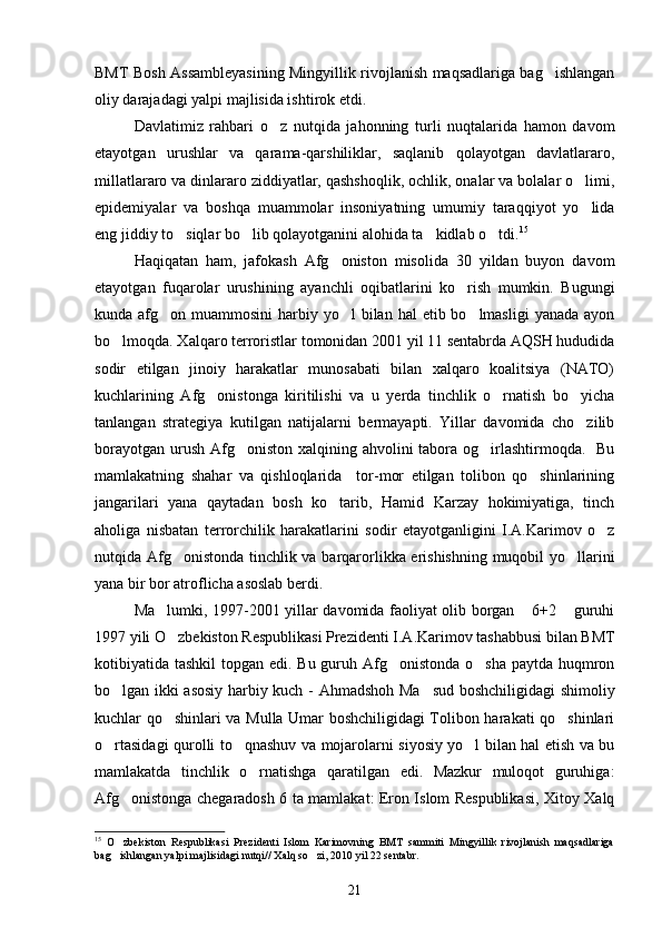 BMT Bosh Assambleyasining Mingyillik rivojlanish maqsadlariga bag ishlangan
oliy darajadagi yalpi majlisida ishtirok etdi.  
Davlatimiz   rahbari   o z   nutqida   jahonning   turli   nuqtalarida   hamon   davom	

etayotgan   urushlar   va   qarama-qarshiliklar,   saqlanib   qolayotgan   davlatlararo,
millatlararo va dinlararo ziddiyatlar, qashshoqlik, ochlik, onalar va bolalar o limi,	

epidemiyalar   va   boshqa   muammolar   insoniyatning   umumiy   taraqqiyot   yo lida

eng jiddiy to siqlar bo lib qolayotganini alohida ta kidlab o tdi.	
    15
Haqiqatan   ham,   jafokash   Afg oniston   misolida   30   yildan   buyon   davom	

etayotgan   fuqarolar   urushining   ayanchli   oqibatlarini   ko rish   mumkin.   Bugungi	

kunda afg on muammosini  harbiy yo l  bilan  hal  etib bo lmasligi  yanada ayon	
  
bo lmoqda. Xalqaro terroristlar tomonidan 2001 yil 11 sentabrda AQSH hududida	

sodir   etilgan   jinoiy   harakatlar   munosabati   bilan   xalqaro   koalitsiya   (NATO)
kuchlarining   Afg onistonga   kiritilishi   va   u   yerda   tinchlik   o rnatish   bo yicha	
  
tanlangan   strategiya   kutilgan   natijalarni   bermayapti.   Yillar   davomida   cho zilib	

borayotgan urush Afg oniston xalqining ahvolini tabora og irlashtirmoqda.   Bu	
 
mamlakatning   shahar   va   qishloqlarida     tor-mor   etilgan   tolibon   qo shinlarining	

jangarilari   yana   qaytadan   bosh   ko tarib,   Hamid   Karzay   hokimiyatiga,   tinch	

aholiga   nisbatan   terrorchilik   harakatlarini   sodir   etayotganligini   I.A.Karimov   o z	

nutqida Afg onistonda tinchlik va barqarorlikka erishishning muqobil yo llarini	
 
yana bir bor atroflicha asoslab berdi. 
Ma lumki, 1997-2001 yillar davomida faoliyat olib borgan  6+2  guruhi	
  
1997 yili O zbekiston Respublikasi Prezidenti I.A.Karimov tashabbusi bilan BMT

kotibiyatida tashkil  topgan edi. Bu guruh Afg onistonda o sha paytda huqmron	
 
bo lgan ikki asosiy harbiy kuch  	
 - Ahmadshoh Ma sud boshchiligidagi shimoliy	
kuchlar qo shinlari va Mulla Umar boshchiligidagi Tolibon harakati qo shinlari	
 
o rtasidagi qurolli to qnashuv va mojarolarni siyosiy yo l bilan hal etish va bu	
  
mamlakatda   tinchlik   o rnatishga   qaratilgan   edi.   Mazkur   muloqot   guruhiga:	

Afg onistonga chegaradosh 6 ta mamlakat: Eron Islom Respublikasi, Xitoy Xalq	

15
  O zbekiston   Respublikasi   Prezidenti   Islom   Karimovning   BMT   sammiti   Mingyillik   rivojlanish   maqsadlariga

bag ishlangan yalpi majlisidagi nutqi// Xalq so zi, 2010 yil 22 sentabr.
 
21 