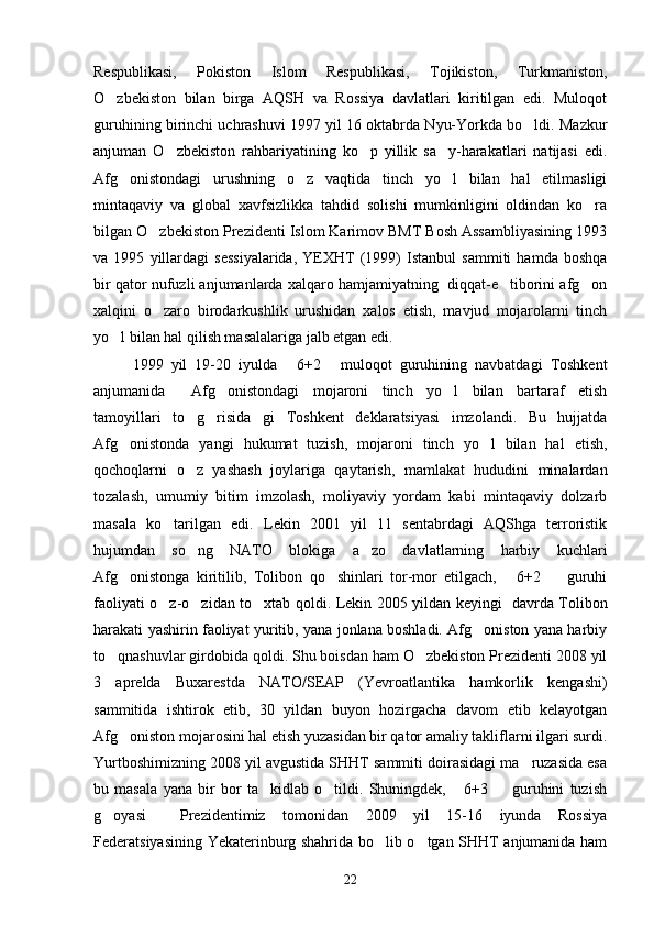 Respublikasi,   Pokiston   Islom   Respublikasi,   Tojikiston,   Turkmaniston,
O zbekiston   bilan   birga   AQSH   va   Rossiya   davlatlari   kiritilgan   edi.   Muloqot
guruhining birinchi uchrashuvi 1997 yil 16 oktabrda Nyu-Yorkda bo ldi. Mazkur	

anjuman   O zbekiston   rahbariyatining   ko p   yillik   sa y-harakatlari   natijasi   edi.	
  
Afg onistondagi   urushning   o z   vaqtida   tinch   yo l   bilan   hal   etilmasligi	
  
mintaqaviy   va   global   xavfsizlikka   tahdid   solishi   mumkinligini   oldindan   ko ra	

bilgan O zbekiston Prezidenti Islom Karimov BMT Bosh Assambliyasining 1993	

va   1995   yillardagi   sessiyalarida,   YEXHT   (1999)   Istanbul   sammiti   hamda   boshqa
bir qator nufuzli anjumanlarda xalqaro hamjamiyatning  diqqat-e tiborini afg on	
 
xalqini   o zaro   birodarkushlik   urushidan   xalos   etish,   mavjud   mojarolarni   tinch	

yo l bilan hal qilish masalalariga jalb etgan edi.	

1999   yil   19-20   iyulda   6+2   muloqot   guruhining   navbatdagi   Toshkent	
 
anjumanida   Afg onistondagi   mojaroni   tinch   yo l   bilan   bartaraf   etish	
  
tamoyillari   to g risida gi   Toshkent   deklaratsiyasi   imzolandi.   Bu   hujjatda
  
Afg onistonda   yangi   hukumat   tuzish,   mojaroni   tinch   yo l   bilan   hal   etish,	
 
qochoqlarni   o z   yashash   joylariga   qaytarish,   mamlakat   hududini   minalardan	

tozalash,   umumiy   bitim   imzolash,   moliyaviy   yordam   kabi   mintaqaviy   dolzarb
masala   ko tarilgan   edi.   Lekin   2001   yil   11   sentabrdagi   AQShga   terroristik	

hujumdan   so ng   NATO   blokiga   a zo   davlatlarning   harbiy   kuchlari	
 
Afg onistonga   kiritilib,   Tolibon   qo shinlari   tor-mor   etilgach,   6+2     guruhi	
   
faoliyati o z-o zidan to xtab qoldi. Lekin 2005 yildan keyingi   davrda Tolibon	
  
harakati yashirin faoliyat yuritib, yana jonlana boshladi. Afg oniston yana harbiy	

to qnashuvlar girdobida qoldi. Shu boisdan ham O zbekiston Prezidenti 2008 yil	
 
3   aprelda   Buxarestda   NATO/SEAP   (Yevroatlantika   hamkorlik   kengashi)
sammitida   ishtirok   etib,   30   yildan   buyon   hozirgacha   davom   etib   kelayotgan
Afg oniston mojarosini hal etish yuzasidan bir qator amaliy takliflarni ilgari surdi.	

Yurtboshimizning 2008 yil avgustida SHHT sammiti doirasidagi ma ruzasida esa	

bu   masala   yana   bir   bor   ta kidlab   o tildi.   Shuningdek,   6+3     guruhini   tuzish	
   
g oyasi     Prezidentimiz   tomonidan   2009   yil   15-16   iyunda   Rossiya	

Federatsiyasining Yekaterinburg shahrida bo lib o tgan SHHT anjumanida ham	
 
22 