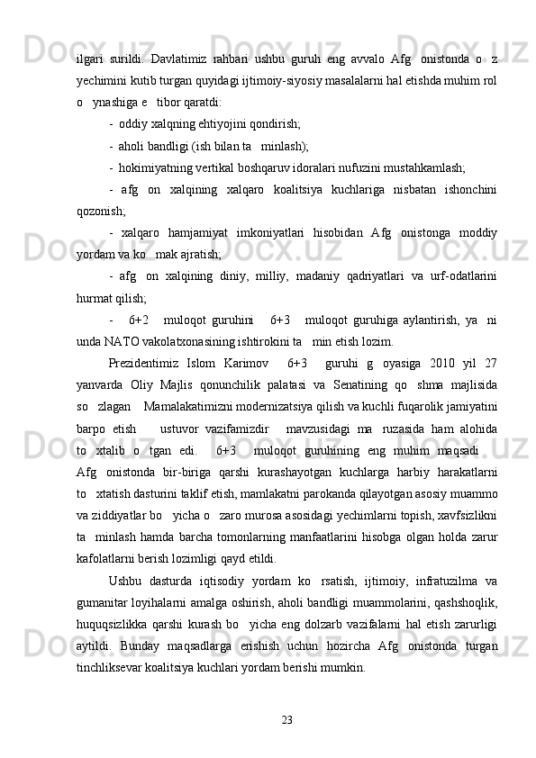 ilgari   surildi.   Davlatimiz   rahbari   ushbu   guruh   eng   avvalo   Afg onistonda   o z 
yechimini kutib turgan quyidagi ijtimoiy-siyosiy masalalarni hal etishda muhim rol
o ynashiga e tibor qaratdi:	
 
-  oddiy xalqning ehtiyojini qondirish;
-  aholi bandligi (ish bilan ta minlash);	

-  hokimiyatning vertikal boshqaruv idoralari nufuzini mustahkamlash;
-   afg on   xalqining   xalqaro   koalitsiya   kuchlariga   nisbatan   ishonchini	

qozonish;
-   xalqaro   hamjamiyat   imkoniyatlari   hisobidan   Afg onistonga   moddiy	

yordam va ko mak ajratish;	

-   afg on   xalqining   diniy,   milliy,   madaniy   qadriyatlari   va   urf-odatlarini	

hurmat qilish;
-   6+2   muloqot   guruhini   6+3   muloqot   guruhiga   aylantirish,   ya ni	
    
unda NATO vakolatxonasining ishtirokini ta min etish lozim.	

Prezidentimiz   Islom   Karimov   6+3   guruhi   g oyasiga   2010   yil   27	
  
yanvarda   Oliy   Majlis   qonunchilik   palatasi   va   Senatining   qo shma   majlisida	

so zlagan  Mamalakatimizni modernizatsiya qilish va kuchli fuqarolik jamiyatini	
 
barpo   etish     ustuvor   vazifamizdir   mavzusidagi   ma ruzasida   ham   alohida	
  
to xtalib   o tgan   edi.   6+3   muloqot   guruhining   eng   muhim   maqsadi  	
    
Afg onistonda   bir-biriga   qarshi   kurashayotgan   kuchlarga   harbiy   harakatlarni	

to xtatish dasturini taklif etish, mamlakatni parokanda qilayotgan asosiy muammo	

va ziddiyatlar bo yicha o zaro murosa asosidagi yechimlarni topish, xavfsizlikni	
 
ta minlash   hamda   barcha   tomonlarning   manfaatlarini   hisobga   olgan   holda   zarur	

kafolatlarni berish lozimligi qayd etildi.
Ushbu   dasturda   iqtisodiy   yordam   ko rsatish,   ijtimoiy,   infratuzilma   va	

gumanitar loyihalarni amalga oshirish, aholi bandligi muammolarini, qashshoqlik,
huquqsizlikka   qarshi   kurash   bo yicha   eng   dolzarb   vazifalarni   hal   etish   zarurligi	

aytildi.   Bunday   maqsadlarga   erishish   uchun   hozircha   Afg onistonda   turgan	

tinchliksevar koalitsiya kuchlari yordam berishi mumkin. 
23 