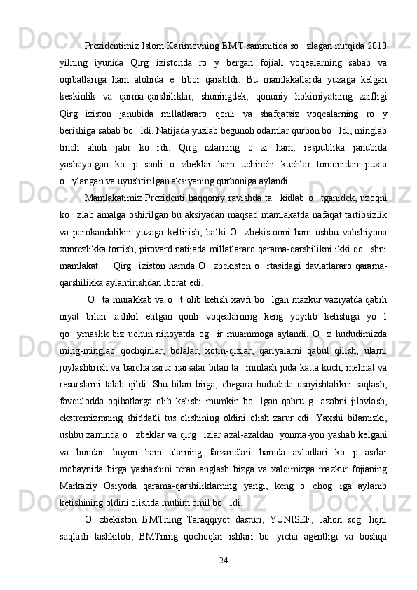 Prezidentimiz Islom Karimovning BMT sammitida so zlagan nutqida 2010
yilning   iyunida   Qirg izistonda   ro y   bergan   fojiali   voqealarning   sabab   va	
 
oqibatlariga   ham   alohida   e tibor   qaratildi.   Bu   mamlakatlarda   yuzaga   kelgan	

keskinlik   va   qarma-qarshiliklar,   shuningdek,   qonuniy   hokimiyatning   zaifligi
Qirg iziston   janubida   millatlararo   qonli   va   shafqatsiz   voqealarning   ro y	
 
berishiga sabab bo ldi. Natijada yuzlab begunoh odamlar qurbon bo ldi, minglab	
 
tinch   aholi   jabr   ko rdi.   Qirg izlarning   o zi   ham,   respublika   janubida	
  
yashayotgan   ko p   sonli   o zbeklar   ham   uchinchi   kuchlar   tomonidan   puxta	
 
o ylangan va uyushtirilgan aksiyaning qurboniga aylandi.	

Mamlakatimiz  Prezidenti  haqqoniy  ravishda   ta kidlab   o tganidek,  uzoqni	
 
ko zlab   amalga  oshirilgan   bu  aksiyadan   maqsad   mamlakatda   nafaqat   tartibsizlik	

va   parokandalikni   yuzaga   keltirish,   balki   O zbekistonni   ham   ushbu   vahshiyona	

xunrezlikka tortish, pirovard natijada millatlararo qarama-qarshilikni ikki qo shni	

mamlakat     Qirg iziston   hamda   O zbekiston   o rtasidagi   davlatlararo   qarama-	
   
qarshilikka aylantirishdan iborat edi.
  O ta murakkab va o t olib ketish xavfi bo lgan mazkur vaziyatda qabih	
  
niyat   bilan   tashkil   etilgan   qonli   voqealarning   keng   yoyilib   ketishiga   yo l	

qo ymaslik   biz   uchun   nihoyatda   og ir   muammoga   aylandi.   O z   hududimizda	
  
ming-minglab   qochqinlar,   bolalar,   xotin-qizlar,   qariyalarni   qabul   qilish,   ularni
joylashtirish va barcha zarur narsalar bilan ta minlash juda katta kuch, mehnat va	

resurslarni   talab   qildi.   Shu   bilan   birga,   chegara   hududida   osoyishtalikni   saqlash,
favqulodda   oqibatlarga   olib   kelishi   mumkin   bo lgan   qahru   g azabni   jilovlash,	
 
ekstremizmning   shiddatli   tus   olishining   oldini   olish   zarur   edi.   Yaxshi   bilamizki,
ushbu zaminda o zbeklar va qirg izlar azal-azaldan   yonma-yon yashab kelgani	
 
va   bundan   buyon   ham   ularning   farzandlari   hamda   avlodlari   ko p   asrlar	

mobaynida   birga   yashashini   teran   anglash   bizga   va   xalqimizga   mazkur   fojianing
Markaziy   Osiyoda   qarama-qarshiliklarning   yangi,   keng   o chog iga   aylanib	
 
ketishining oldini olishda muhim omil bo ldi.	

O zbekiston   BMTning   Taraqqiyot   dasturi,   YUNISEF,   Jahon   sog liqni	
 
saqlash   tashkiloti,   BMTning   qochoqlar   ishlari   bo yicha   agentligi   va   boshqa	

24 