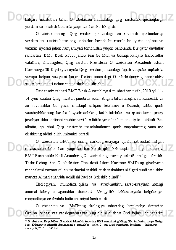 halqaro   institutlari   bilan   O zbekiston   hududidagi   qirg izistonlik   qochoqlarga 
yordam ko rsatish borasida yaqindan hamkorlik qildi.	

O zbekistonning   Qirg iziston   janubidagi   zo ravonlik   qurbonlariga	
  
yordam   ko rsatish   borasidagi   tadbirlari   hamda   bu   masala   bo yicha   oqilona   va	
 
vazmin siyosati jahon hamjamiyati tomonidan yuqori baholandi. Bir qator davlatlar
rahbarlari,   BMT   Bosh   kotibi   janob   Pan   Gi   Mun   va   boshqa   xalqaro   tashkilotlar
vakillari,   shuningdek,   Qirg iziston   Prezidenti   O zbekiston   Prezidenti   Islom	
 
Karimovga 2010 yil iyun oyida Qirg iziston janubidagi fojiali voqealar oqibatida	

yuzaga   kelgan   vaziyatni   bartaraf   etish   borasidagi   O zbekistonning   konstruktiv	

sa y-harakatlari uchun minnatdorlik bildirishdi.	

Davlatimiz rahbari BMT Bosh Assambleyasi minbaridan turib, 2010 yil 11-
14 iyun kunlari  Qirg iziston janubida sodir  etilgan talon-tarojliklar, xunrezlik va	

zo ravonliklar   bo yicha   mustaqil   xalqaro   tekshiruv   o tkazish,   ushbu   qonli	
  
vaxshiyliklarning   barcha   buyurtmachilari,   tashkilotchilari   va   ijrochilarini   jinoiy
javobgarlikka tortishni muhim vazifa sifatida yana bir bor qat iy ta kidladi. Bu,	
 
albatta,   qo shni   Qirg izistonda   mamlakatlararo   qonli   voqealarning   yana   avj	
 
olishining oldini olish imkonini beradi.
O zbekiston   BMT   va   uning   narkoagressiyaga   qarshi   ixtisoslashtirilgan	

muassasalari   bilan   ham   yaqindan   hamkorlik   qilib   kelmoqda.   2002   yil   oktabrida
BMT Bosh kotibi Kofi Anandning O zbekistonga rasmiy tashrifi amalga oshirildi.	

Tashrif   chog ida   O zbekiston   Prezidenti   Islom   Karimov   BMTning   giyohvand	
 
moddalarni nazorat qilish markazini tashkil etish tashabbusini ilgari surdi va ushbu
markaz Almati shahrida ochilishi haqida  kelishib olindi 16
.
Ekologiyani     muhofaza   qilish     va     atrof-muhitni   asrab-avaylash   hozirgi
anomal   tabiiy   o zgarishlar   sharoitida   Mingyillik   deklaratsiyada   belgilangan	

maqsadlarga erishishda katta ahamiyat kasb etadi.
O zbekiston   va     BMTning   ekologiya   sohasidagi   hamkorligi   doirasida	

Orolbo yidagi vaziyat degradatsiyasining oldini olish va Orol fojiasi   oqibatlarini

16
 O zbekiston Respublikasi Prezidenti Islom Karimovning BMT sammitining Mingyillik rivojlanish  maqsadlariga	

bag ishlangan yalpi majlisidagi nutqini o rganish bo yicha O quv-uslubiy majmua. Toshkent:  Iqtisodiyot  
     
nashriyoti, 2010.   146 bet.	

25 