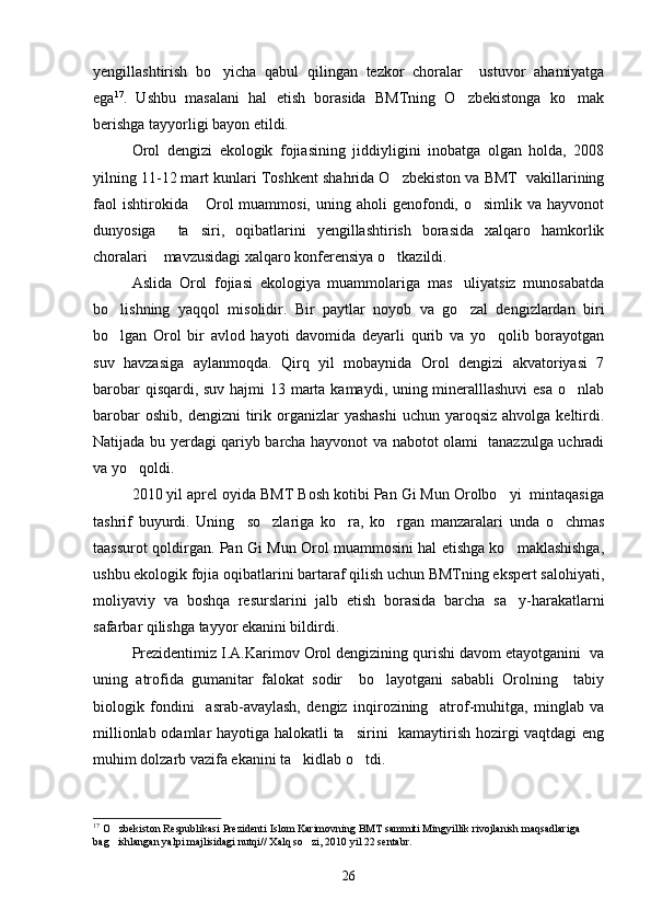 yengillashtirish   bo yicha   qabul   qilingan   tezkor   choralar     ustuvor   ahamiyatga
ega 17
.   Ushbu   masalani   hal   etish   borasida   BMTning   O zbekistonga   ko mak	
 
berishga tayyorligi bayon etildi.
Orol   dengizi   ekologik   fojiasining   jiddiyligini   inobatga   olgan   holda,   2008
yilning 11-12 mart kunlari Toshkent shahrida O zbekiston va BMT  vakillarining	

faol   ishtirokida  Orol  muammosi,  uning  aholi  genofondi, o simlik  va  hayvonot	
 
dunyosiga     ta siri,   oqibatlarini   yengillashtirish   borasida   xalqaro   hamkorlik

choralari  mavzusidagi xalqaro konferensiya o tkazildi.	
 
Aslida   Orol   fojiasi   ekologiya   muammolariga   mas uliyatsiz   munosabatda	

bo lishning   yaqqol   misolidir.   Bir   paytlar   noyob   va   go zal   dengizlardan   biri	
 
bo lgan   Orol   bir   avlod   hayoti   davomida   deyarli   qurib   va   yo qolib   borayotgan
 
suv   havzasiga   aylanmoqda.   Qirq   yil   mobaynida   Orol   dengizi   akvatoriyasi   7
barobar  qisqardi, suv hajmi 13 marta kamaydi, uning mineralllashuvi  esa o nlab	

barobar   oshib,  dengizni  tirik organizlar  yashashi   uchun  yaroqsiz  ahvolga  keltirdi.
Natijada bu yerdagi qariyb barcha hayvonot va nabotot olami   tanazzulga uchradi
va yo qoldi.	

2010 yil aprel oyida BMT Bosh kotibi Pan Gi Mun Orolbo yi  mintaqasiga	

tashrif   buyurdi.   Uning     so zlariga   ko ra,   ko rgan   manzaralari   unda   o chmas	
   
taassurot qoldirgan. Pan Gi Mun Orol muammosini hal etishga ko maklashishga,	

ushbu ekologik fojia oqibatlarini bartaraf qilish uchun BMTning ekspert salohiyati,
moliyaviy   va   boshqa   resurslarini   jalb   etish   borasida   barcha   sa y-harakatlarni

safarbar qilishga tayyor ekanini bildirdi.
Prezidentimiz I.A.Karimov Orol dengizining qurishi davom etayotganini  va
uning   atrofida   gumanitar   falokat   sodir     bo layotgani   sababli   Orolning     tabiy	

biologik   fondini     asrab-avaylash,   dengiz   inqirozining     atrof-muhitga,   minglab   va
millionlab odamlar hayotiga halokatli ta sirini   kamaytirish hozirgi vaqtdagi eng	

muhim dolzarb vazifa ekanini ta kidlab o tdi.	
 
17
 O zbekiston Respublikasi Prezidenti Islom Karimovning BMT sammiti Mingyillik rivojlanish maqsadlariga 	

bag ishlangan yalpi majlisidagi nutqi// Xalq so zi, 2010 yil 22 sentabr.
 
26 