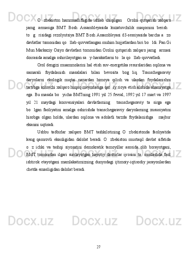 O zbekiston   hammuallifligida   ishlab   chiqilgan   Orolni   qutqarish   xalqaro 
jamg armasiga   BMT   Bosh   Assambleyasida   kuzatuvchilik   maqomini   berish	
 
to g risidagi rezolyutsiya BMT Bosh Assambleyasi 63-sessiyasida barcha a zo	
  
davlatlar tomonidan qo llab-quvvatlangan muhim hujjatlardan biri bo ldi. Pan Gi	
 
Mun Markaziy Osiyo davlatlari tomonidan Orolni qutqarish xalqaro jamg armasi	

doirasida amalga oshirilayotgan sa y-harakatlarni to la qo llab-quvvatladi.	
  
Orol dengizi muammolarini hal etish suv-energetika resurslaridan oqilona va
samarali   foydalanish   masalalari   bilan   bevosita   bog liq.   Transchegaraviy	

daryolarni   ekologik   nuqtai   nazardan   himoya   qilish   va   ulardan   foydalanishni
tartibga soluvchi xalqaro huquq meyorlariga qat iy rioya etish alohida ahamiyatga	

ega. Bu masala bo yicha BMTning 1991 yil 25 fevral, 1992 yil 17 mart va 1997	

yil   21   maydagi   konvensiyalari   davlatlarning   transchegaraviy   ta sirga   ega	
 
bo lgan   faoliyatini   amalga   oshirishda   transchegaraviy   daryolarning   xususiyatini	

hisobga   olgan   holda,   ulardan   oqilona   va   adolatli   tarzda   foydalanishga   majbur	

ekanini uqtiradi.
Ushbu   tadbirlar   xalqaro   BMT   tashkilotining   O zbekistonda   faoliyatida	

keng   qamrovli   ekanligidan   dalolat   beradi.   O zbekiston   mustaqil   davlat   sifatida	

o z   ichki   va   tashqi   siyosatini   demokratik   tamoyillar   asosida   olib   borayotgani,	

BMT   tomonidan   ilgari   surilayotgan   hayotiy   dasturlar   ijrosini   ta minlashda   faol	

ishtirok   etayotgani   mamlakatimizning   dunyodagi   ijtimoiy-iqtisodiy   jarayonlardan
chetda emasligidan dalolat beradi.
27 