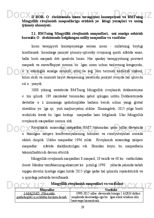 II   BOB.   O zbekistonda   inson   taraqqiyoti   konsepsiyasi   va   BMTning
Mingyillik   rivojlanish   maqsadlariga   erishish   yo lidagi   yutuqlari   va   uning	

ijtimoiy ahamiyati.
2.1.   BMTning   Mingyillik   rivojlanish   maqsadlari,     uni   amalga   oshirish
borasida O zbekistonda belgilangan milliy maqsadlar va vazifalar	

Inson   taraqqiyoti   konsepsiyasiga   asosan   inson   -   millatning   boyligi
hisoblanadi.   Insonlarga   jamiyat   ijtimoiy-iqtisodiy   rivojining   quroli   sifatida   emas,
balki   bosh   maqsadi   deb   qaralishi   lozim.   Har   qanday   taraqqiyotning   pirovard
maqsadi   va   muvaffaqiyat   mezoni   bo lgan   inson   uchun   tanlovning   kengayishi,	

o z   erkinligini   amalga   oshirish,   uzoq   va   sog lom   turmush   kechirish   imkoni,	
 
bilim olish va munosib hayot darajasining yaratilishi jamiyat rivojida hal qiluvchi
rol o ynaydi. 	

2000   yilning   sentabrida   BMTning   Mingyillik   rivojlanish   deklaratsiyasi
e lon   qilindi.   189   mamlakat   tomonidan   qabul   qilingan   ushbu   Deklaratsiyada	

davlatlar   o z   zimmasiga   qashshoqlikka   barham   berish   uchun   yangi   global	

sheriklini   yo lga   qo yish   majburiyatini   oldilar.   Shuningdek,   2015   yilga   borib
 
erishilishi   kerak   bo lgan   boshqa     maqsadlar   ham   belgilandi.   Ular   Mingyillik	

rivojlanish maqsadlari nomini oldi.
Rivojlanish   soxasidagi   maqsadlar   BMT   tomonidan   qator   yillar   davomida
o tkazilgan   xalqaro   konferensiyalarning   bitimlari   va   rezolyutsiyalari   asosida	

ishlab   chiqildi.   Ushbu   maqsadlar   1996   yilda   Rivojlanish   soxasidagi   xalqaro	

maqsadlar   sifatida   shakllantirilgan   edi.   Shundan   keyin   bu   maqsadlarni	

takomillashtirish davom ettirildi.
Mingyillik rivojlanish maqsadlari 8 maqsad, 18 vazifa va 48 ko rsatkichdan	

iborat. Mazkur vazifalarining aksariyat ko pchiligi 1990   yillarda jahonda tarkib	
 
topgan ahvolni hisobga olgan holda 2015 yilga qadar hal qilinishi rejalashtirildi va
u quyidagi jadvalda tavsiflanadi. 
Mingyillik rivojlanish maqsadlari va vazifalari
Maqsadlar Vazifalar
1-MAQSAD.  Nihoyatda 
qashshoqlik va ochlikka barham berish 1990-2015 yillar  davomida kuniga 1 AQSH dollari 	

miqdorida daromadga ega bo lgan aholi ulushini ikki 	

baravarga kamaytirish.
28 