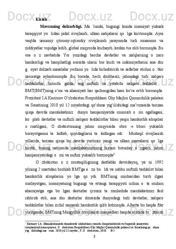 Kirish
    Mavzuning   dolzarbligi.   Ma lumki,   bugungi   kunda   insoniyat   yuksak
taraqqiyot   yo lidan   jadal   rivojlanib,   ulkan   natijalarni   qo lga   kiritmoqda.   Ayni	
 
vaqtda   umumiy   ijtimoiy-iqtisodiy   rivojlanish   jarayonida   turli   muammo   va
ziddiyatlar vujudga kelib, global miqyosda kuchayib, keskin tus olib bormoqda. Bu
esa   o z   navbatida   Yer   yuzidagi   barcha   davlatlar   va   xalqlarning   o zaro	
 
hamkorligi   va   hamjihatligi   asosida   ularni   bor   kuch   va   imkoniyatlarini   ana   shu
g oyat dolzarb masalalar yechimi yo lida birlashtirish va safarbar etishni o tkir	
  
zaruratga   aylantirmoqda.   Bu   borada,   hech   shubhasiz,   jahondagi   turli   xalqaro
tashkilotlar,   birinchi   galda,   eng   nufuzli   va   yetakchi   xalqaro   tashkilot  	

BMT(BMT)ning   o‘rni   va   ahamiyati   har   qachongidan   ham   ko‘ra   ortib   bormoqda.
Prezident I.A.Karimov O‘zbеkiston Respublikasi Oliy Majlisi Qonunchilik palatasi
va Senatining  2010 yil   12 noyabrdagi   qo‘shma  yig‘ilishidagi  ma’ruzasida  tarixan
qisqa   davrda   mamlakatimiz     dunyo   hamjamiyatida   munosib   o rin   egallagani,	

ko plab   davlatlar   va   nufuzli   xalqaro   tashkilotlar   bilan   yaqin   hamkorlik   aloqalari	

o rnatilgani,   O zbekistonning   jahon   miqyosida   obro -e tibori   yuksalib
   
borayotganini   ta kidlab,   quyidagilarni   ta kidlagan   edi:   Mustaqil   rivojlanish	
  
yillarida,   tarixan   qisqa   bir   davrda   yurtimiz   yangi   va   ulkan   marralarni   qo lga	

kiritdi,   buning   natijasida   mamlakatimizning   hissasi   butunlay   o zgarib,   jahon	

hamjamiyatidagi o rni va nufuzi yuksalib bormoqda	
 1
 
O zbekiston   o z   mustaqilligining   dastlabki   davridayoq,   ya ni   1992	
  
yilning 2 martidan boshlab BMTga a zo bo ldi va ushbu nufuzli tashkilot bilan	
 
hamkorlik   aloqalarini   yo lga   qo ydi.   BMTning   minbaridan   turib   ilgari	
 
surilayotgan,   insoniyatning   bugungi   va   ertangi   taraqqiyoti   uchun   o ta   muhim	

ahamiyatga   ega   bo lgan   dasturlar   ijrosini   ta minlashda   mamlakatimiz   faol	
 
ishtirok   etib,   ana   shu   dasturlar   doirasida   dunyodagi   turli   davlatlar,   xalqaro
tashkilotlar bilan izchil samarali  hamkorlik qilib kelmoqda. Albatta bu haqda fikr
yuritganda, BMTning Mingyillik rivojlanish maqsadlari haqida alohida to xtalish	

1
  Karimov I.A. Mamlakatimizda demokratik islohotlarni yanada chuqurlashtirish va fuqarolik jamiyatini 
rivojlantirish konsepsiyasi. O zbekiston Respublikasi Oliy Majlisi Qonunchilik palatasi va Senatining qo shma 	
 
yig ilishidagi ma ruza. 2010 yil 12 noyabr, T.:O zbekiston, 2010.   B.5	
   
3 