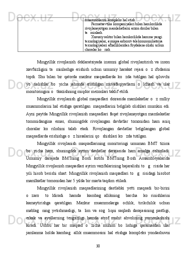 muammolarini kompleks hal etish.
 Farmatsevtika kompaniyalari bilan hamkorlikda 
rivojlanayotgan mamlakatlarni arzon dorilar bilan 
ta minlash.

 Xususiy sektor bilan hamkorlikda hamma yangi 

texnologiyalar, ayniqsa axborot-telekommunikatsiya 
texnologiyalari afzalliklaridan foydalana olishi uchun 
choralar ko rish	

Mingyillik   rivojlanish   deklaratsiyada   insonni   global   rivojlantirish   va   inson
xavfsizligini   ta minlashga   erishish   uchun   umumiy   harakat   rejasi   o z   ifodasini	
 
topdi.   Shu   bilan   bir   qatorda   mazkur   maqsadlarda   ko zda   tutilgan   hal   qiluvchi	

yo nalishlar   bo yicha   jahonda   erishilgan   muvafaqiyatlarni   o lchash   va   ular	
  
monitoringini o tkazishning miqdor mezonlari taklif etildi.	

Mingyillik   rivojlanish   global   maqsadlari   doirasida   mamlakatlar   o z   milliy	

muammolarini hal etishga qaratilgan   maqsadlarini belgilab olishlari mumkin edi.
Ayni   paytda   Mingyillik   rivojlanish   maqsadlari   faqat   rivojlanayotgan  mamlakatlar
tomonidangina   emas,   shuningdek   rivojlangan   davlatlar   tomonidan   ham   aniq
choralar   ko rilishini   talab   etadi.   Rivojlangan   davlatlar   belgilangan   global	

maqsadlarda erishishga o z hissalarini qo shishlari ko zda tutilgan.	
  
Mingyillik   rivojlanish   maqsadlarining   monitoringi   umuman   BMT   tizimi
bo yicha   ham,   shuningdek   ayrim   davlatlar   darajasida   ham   amalga   oshiriladi.	

Umumiy   darajada   BMTning   Bosh   kotibi   BMTning   Bosh   Assambleyalarida
Mingyillik rivojlanish maqsadlari ayrim vazifalarining bajaralishi to g risida har	
 
yili   hisob   berishi   shart.   Mingyillik   rivojlanish   maqsadlari   to g risidagi   hisobot	
 
mamlkatlar tomonidan har 5 yilda bir marta taqdim etiladi.
Mingyillik   rivojlanish   maqsadlarining   dastlabki   yetti   maqsadi   bir-birini
o zaro   to ldiradi   hamda   kambag allikning   barcha   ko rinishlarini	
   
kamaytirishga   qaratilgan.   Mazkur   muammolarga   ochlik,   tirikchilik   uchun
mablag ning   yetishmasligi,   ta lim   va   sog liqni   saqlash   darajasining   pastligi,	
  
erkak   va   ayollarning   tengsizligi   hamda   atrof   muhit   ahvolining   yomonlashishi
kiradi.   Ushbu   har   bir   maqsad   o zicha   muhim   bo lishiga   qaramasdan   ular	
 
jamlanma   holda   kambag allik   muammosini   hal   etishga   kompleks   yondashuvni	

30 