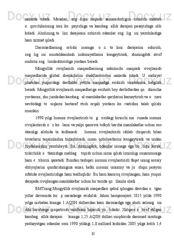nazarda   tutadi.   Masalan,   sog liqni   saqlash   samaradorligini   oshirish   maktab
o quvchilarining   soni   ko payishiga   va   kambag allik   darajasi   pasayishiga   olib	
  
keladi.   Aholining   ta lim   darajasini   oshirish   odamlar   sog lig ini   yaxshilashga	
  
ham xizmat qiladi.
Daromadlarning   ortishi   insonga   o z   ta limi   darajasini   oshirish,	
 
sog lig ini   mustahkamlash   imkoniyatlarini   kengaytiradi,   shuningdek   atrof	
 
muhitni sog lomlashtirishga yordam beradi.	

Mingyillik   rivojlanish   maqsadlarining   sakizinchi   maqsadi   rivojlanish
maqsadlarida   global   sherikchilini   shakllantirishni   nazarda   tutadi.   U   mohiyat
jihatidan   yuqoridagi   dastlabki   yettita   maqsadga   erishish   vositalarini   belgilab
beradi. Mingyillik rivojlanish maqsadlariga erishish boy davlatlardan qo shimcha	

yordamni, shu jumladan kambag al mamlakatlar qarzlarini kamaytirish va o zaro	
 
savdodagi   to siqlarni   bartaraf   etish   orqali   yordam   ko rsatishni   talab   qilishi	
 
mumkin.
1990 yilgi Insonni rivojlantirish to g risidagi birinchi ma ruzada insonni	
  
rivojlantirish o z ko lami va yalpi qamrovi tufayli barcha mamlakatlar uchun xos	
 
ekanligi   alohida   ta kidlanadi:   Insonni   rivojlantirish   ishlab   chiqarish   bilan	
 
tovarlarni   taqsimlashni   birlashtiradi,   inson   qobiliyatlarini   kengaytiradi   va   undan
foydalanishni   yaxshilaydi.   Bu,   shuningdek,   odamlar   nimaga   ega   bo lishi   kerak,	

tirikchilik o tkazishga mablag  topish uchun nima qilish lozimligi muammosiga	
 
ham e tiborni qaratadi. Bundan tashqari  insonni rivojlantirish faqat  uning asosiy	

ehtiyojlarini   qondirishnigina   emas,   balki   insonni   umumiy   va   jo shqin   jarayon	

sifatida rivojlantirishga ham taalluqlidir. Bu ham kamroq rivojlangan, ham yuqori
darajada rivojlangan mamlakatlar uchun bir tarzda qo llanila oladi .	
 
BMTning Mingyillik rivojlanish maqsadlari qabul qilingan davrdan o tgan	

yillar   davomida   ko p   narsalarga   erishildi.   Jahon   hamjamiyati   2015   yilda   1990	

yilga   nisbatan   kuniga   1   AQSH   dollaridan   kam   daromadga   ega   aholi   salmog ini	

ikki barobarga qisqartirish vazifasini bajarish yo lidadir. Xalqaro e tirof etilgan	
 
kambag allik darajasi   kuniga 1,25 AQSH dollari miqdorida daromad xisobiga	
 
yashayotgan odamlar soni 1990 yildagi 1,8 milliard kishidan 2005 yilga kelib 1,4
31 