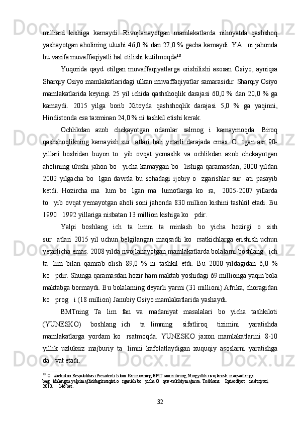 milliard   kishiga   kamaydi.   Rivojlanayotgan   mamlakatlarda   nihoyatda   qashshoq
yashayotgan aholining ulushi 46,0 % dan 27,0 % gacha kamaydi. YA ni jahonda
bu vazifa muvaffaqiyatli hal etilishi kutilmoqda 18
. 
Yuqorida   qayd   etilgan   muvaffaqiyatlarga   erishilishi   asosan   Osiyo,   ayniqsa
Sharqiy Osiyo mamlakatlaridagi ulkan muvaffaqiyatlar samarasidir. Sharqiy Osiyo
mamlakatlarida keyingi   25 yil   ichida qashshoqlik   darajasi   60,0 %  dan  20,0 %  ga
kamaydi.   2015   yilga   borib   Xitoyda   qashshoqlik   darajasi   5,0   %   ga   yaqinni,
Hindistonda esa taxminan 24,0 % ni tashkil etishi kerak.
Ochlikdan   azob   chekayotgan   odamlar   salmog i   kamaymoqda.   Biroq	

qashshoqlikning   kamayish   sur atlari   hali   yetarli   darajada   emas.   O tgan   asr   90-	
 
yillari   boshidan   buyon   to yib   ovqat   yemaslik   va   ochlikdan   azob   chekayotgan	

aholining  ulushi   jahon   bo yicha  kamaygan   bo lishiga   qaramasdan,   2000   yildan
 
2002   yilgacha   bo lgan   davrda   bu   sohadagi   ijobiy   o zgarishlar   sur ati   pasayib	
  
ketdi.   Hozircha   ma lum   bo lgan   ma lumotlarga   ko ra,     2005-2007   yillarda	
   
to yib ovqat yemayotgan aholi soni jahonda 830 million kishini tashkil etadi. Bu	

1990 1992 yillariga nisbatan 13 million kishiga ko pdir.	
 
Yalpi   boshlang ich   ta limni   ta minlash   bo yicha   hozirgi   o sish	
    
sur atlari   2015   yil   uchun   belgilangan   maqsadli   ko rsatkichlarga   erishish   uchun	
 
yetarlicha emas. 2008 yilda rivojlanayotgan mamlakatlarda bolalarni boshlang ich	

ta lim   bilan   qamrab   olish   89,0   %   ni   tashkil   etdi.   Bu   2000   yildagidan   6,0   %	

ko pdir. Shunga qaramasdan hozir ham maktab yoshidagi 69 millionga yaqin bola

maktabga bormaydi. Bu bolalarning deyarli yarmi (31 millioni) Afrika, choragidan
ko prog i (18 million) Janubiy Osiyo mamlakatlarida yashaydi.
 
BMTning   Ta lim   fan   va   madaniyat   masalalari   bo yicha   tashkiloti	
 
(YUNESKO)   boshlang ich   ta limning   sifatliroq   tizimini   yaratishda	
 
mamlakatlarga   yordam   ko rsatmoqda.   YUNESKO   jaxon   mamlakatlarini   8-10

yillik   uzluksiz   majburiy   ta limni   kafolatlaydigan   xuquqiy   asoslarni   yaratishga

da vat etadi.	

18
  O zbekiston Respublikasi Prezidenti Islom Karimovning BMT sammitining Mingyillik rivojlanish  maqsadlariga 

bag ishlangan yalpi majlisidagi nutqini o rganish bo yicha O quv-uslubiy majmua. Toshkent:  Iqtisodiyot  nashriyoti, 
     
2010.   146 bet.

32 