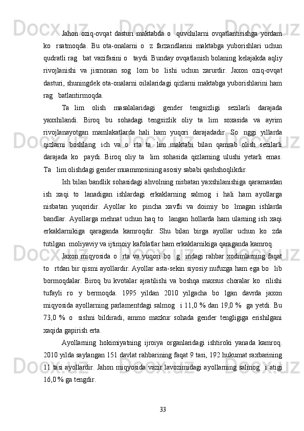 Jahon   oziq-ovqat   dasturi   maktabda   o quvchilarni   ovqatlantirishga   yordam
ko rsatmoqda.   Bu   ota-onalarni   o z   farzandlarini   maktabga   yuborishlari   uchun	
 
qudratli rag bat vazifasini o taydi. Bunday ovqatlanish bolaning kelajakda aqliy	
 
rivojlanishi   va   jismonan   sog lom   bo lishi   uchun   zarurdir.   Jaxon   oziq-ovqat	
 
dasturi, shuningdek ota-onalarni oilalaridagi qizlarni maktabga yuborishlarini ham
rag batlantirmoqda.	

Ta lim   olish   masalalaridagi   gender   tengsizligi   sezilarli   darajada	

yaxshilandi.   Biroq   bu   sohadagi   tengsizlik   oliy   ta lim   soxasida   va   ayrim	

rivojlanayotgan   mamlakatlarda   hali   ham   yuqori   darajadadir.   So nggi   yillarda	

qizlarni   boshlang ich   va   o rta   ta lim   maktabi   bilan   qamrab   olish   sezilarli	
  
darajada   ko paydi.   Biroq   oliy   ta lim   sohasida   qizlarning   ulushi   yetarli   emas.	
 
Ta lim olishdagi gender muammosining asosiy sababi qashshoqlikdir.	

Ish bilan bandlik sohasidagi ahvolning nisbatan yaxshilanishiga qaramasdan
ish   xaqi   to lanadigan   ishlardagi   erkaklarning   salmog i   hali   ham   ayollarga	
 
nisbatan   yuqoridir.   Ayollar   ko pincha   xavfli   va   doimiy   bo lmagan   ishlarda	
 
bandlar.   Ayollarga   mehnat   uchun   haq   to langan   hollarda   ham   ularning   ish   xaqi	

erkaklarnikiga   qaraganda   kamroqdir.   Shu   bilan   birga   ayollar   uchun   ko zda	

tutilgan  moliyaviy va ijtimoiy kafolatlar ham erkaklarnikiga qaraganda kamroq.
Jaxon   miqyosida   o rta   va   yuqori   bo g indagi   rahbar   xodimlarning   faqat	
  
to rtdan bir qismi ayollardir. Ayollar asta-sekin siyosiy nufuzga ham ega bo lib	
 
bormoqdalar.   Biroq   bu   kvotalar   ajratilishi   va   boshqa   maxsus   choralar   ko rilishi	

tufayli   ro y   bermoqda.   1995   yildan   2010   yilgacha   bo lgan   davrda   jaxon	
 
miqyosida ayollarning parlamentdagi salmog i 11,0 % dan 19,0 %   ga yetdi. Bu	

73,0   %   o sishni   bildiradi,   ammo   mazkur   sohada   gender   tengligiga   erishilgani	

xaqida gapirish erta.
Ayollarning   hokimiyatning   ijroiya   organlaridagi   ishtiroki   yanada   kamroq.
2010 yilda saylangan 151 davlat rahbarining faqat 9 tasi, 192 hukumat raxbarining
11 tasi ayollardir. Jahon miqyosida vazir lavozimidagi ayollarning salmog i atigi	

16,0 % ga tengdir.
33 