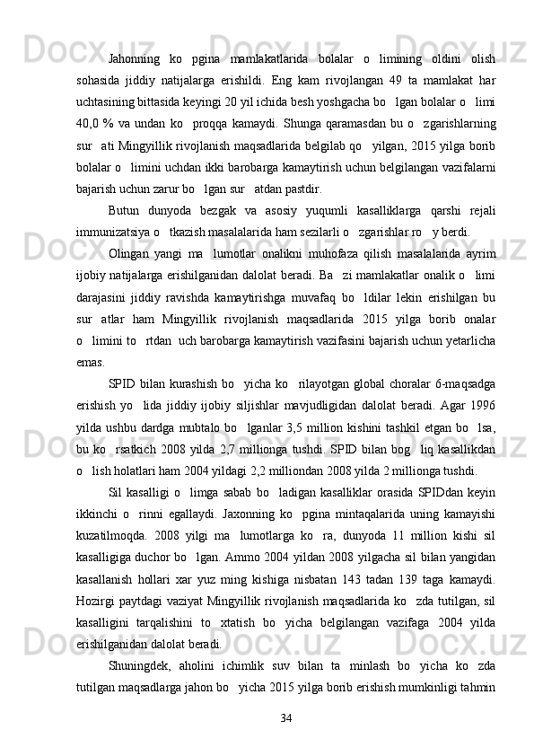 Jahonning   ko pgina   mamlakatlarida   bolalar   o limining   oldini   olish 
sohasida   jiddiy   natijalarga   erishildi.   Eng   kam   rivojlangan   49   ta   mamlakat   har
uchtasining bittasida keyingi 20 yil ichida besh yoshgacha bo lgan bolalar o limi	
 
40,0   %   va   undan   ko proqqa   kamaydi.   Shunga   qaramasdan   bu   o zgarishlarning	
 
sur ati Mingyillik rivojlanish maqsadlarida belgilab qo yilgan, 2015 yilga borib	
 
bolalar o limini uchdan ikki barobarga kamaytirish uchun belgilangan vazifalarni	

bajarish uchun zarur bo lgan sur atdan pastdir.	
 
Butun   dunyoda   bezgak   va   asosiy   yuqumli   kasalliklarga   qarshi   rejali
immunizatsiya o tkazish masalalarida ham sezilarli o zgarishlar ro y berdi.	
  
Olingan   yangi   ma lumotlar   onalikni   muhofaza   qilish   masalalarida   ayrim	

ijobiy natijalarga erishilganidan dalolat beradi. Ba zi mamlakatlar onalik o limi	
 
darajasini   jiddiy   ravishda   kamaytirishga   muvafaq   bo ldilar   lekin   erishilgan   bu	

sur atlar   ham   Mingyillik   rivojlanish   maqsadlarida   2015   yilga   borib   onalar	

o limini to rtdan  uch barobarga kamaytirish vazifasini bajarish uchun yetarlicha	
 
emas.
SPID bilan kurashish  bo yicha ko rilayotgan  global  choralar  6-maqsadga	
 
erishish   yo lida   jiddiy   ijobiy   siljishlar   mavjudligidan   dalolat   beradi.   Agar   1996	

yilda  ushbu  dardga  mubtalo  bo lganlar   3,5  million  kishini   tashkil  etgan  bo lsa,	
 
bu  ko rsatkich  2008  yilda  2,7  millionga  tushdi.  SPID  bilan  bog liq  kasallikdan	
 
o lish holatlari ham 2004 yildagi 2,2 milliondan 2008 yilda 2 millionga tushdi.	

Sil   kasalligi   o limga  sabab   bo ladigan  kasalliklar   orasida   SPIDdan   keyin	
 
ikkinchi   o rinni   egallaydi.   Jaxonning   ko pgina   mintaqalarida   uning   kamayishi	
 
kuzatilmoqda.   2008   yilgi   ma lumotlarga   ko ra,   dunyoda   11   million   kishi   sil	
 
kasalligiga duchor bo lgan. Ammo 2004 yildan 2008 yilgacha sil bilan yangidan	

kasallanish   hollari   xar   yuz   ming   kishiga   nisbatan   143   tadan   139   taga   kamaydi.
Hozirgi paytdagi  vaziyat Mingyillik rivojlanish maqsadlarida ko zda tutilgan, sil	

kasalligini   tarqalishini   to xtatish   bo yicha   belgilangan   vazifaga   2004   yilda	
 
erishilganidan dalolat beradi.
Shuningdek,   aholini   ichimlik   suv   bilan   ta minlash   bo yicha   ko zda	
  
tutilgan maqsadlarga jahon bo yicha 2015 yilga borib erishish mumkinligi tahmin	

34 