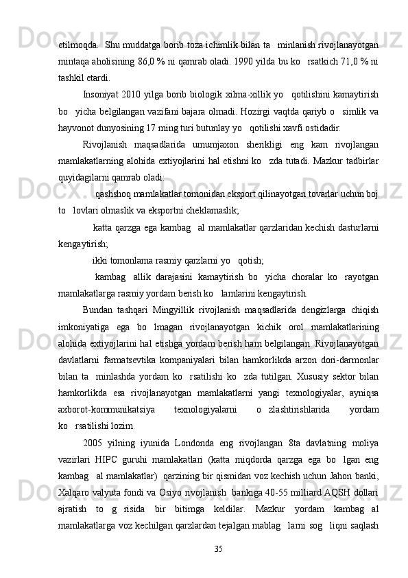 etilmoqda.   Shu muddatga borib toza ichimlik bilan ta minlanish rivojlanayotgan
mintaqa aholisining 86,0 % ni qamrab oladi. 1990 yilda bu ko rsatkich 71,0 % ni	

tashkil etardi.
Insoniyat  2010 yilga borib biologik xilma-xillik yo qotilishini  kamaytirish	

bo yicha belgilangan vazifani bajara olmadi. Hozirgi vaqtda qariyb o simlik va	
 
hayvonot dunyosining 17 ming turi butunlay yo qotilishi xavfi ostidadir.	

Rivojlanish   maqsadlarida   umumjaxon   sherikligi   eng   kam   rivojlangan
mamlakatlarning alohida extiyojlarini hal etishni  ko zda tutadi. Mazkur tadbirlar	

quyidagilarni qamrab oladi:
   qashshoq mamlakatlar tomonidan eksport qilinayotgan tovarlar uchun boj	

to lovlari olmaslik va eksportni cheklamaslik;	

 katta qarzga ega kambag al mamlakatlar qarzlaridan kechish dasturlarni	
 
kengaytirish;
 ikki tomonlama rasmiy qarzlarni yo qotish;
 
  kambag allik   darajasini   kamaytirish   bo yicha   choralar   ko rayotgan
   
mamlakatlarga rasmiy yordam berish ko lamlarini kengaytirish.	

Bundan   tashqari   Mingyillik   rivojlanish   maqsadlarida   dengizlarga   chiqish
imkoniyatiga   ega   bo lmagan   rivojlanayotgan   kichik   orol   mamlakatlarining	

alohida extiyojlarini hal  etishga yordam berish ham  belgilangan. Rivojlanayotgan
davlatlarni   farmatsevtika   kompaniyalari   bilan   hamkorlikda   arzon   dori-darmonlar
bilan   ta minlashda   yordam   ko rsatilishi   ko zda   tutilgan.   Xususiy   sektor   bilan	
  
hamkorlikda   esa   rivojlanayotgan   mamlakatlarni   yangi   texnologiyalar,   ayniqsa
axborot-kommunikatsiya   texnologiyalarni   o zlashtirishlarida   yordam	

ko rsatilishi lozim.	

2005   yilning   iyunida   Londonda   eng   rivojlangan   8ta   davlatning   moliya
vazirlari   HIPC   guruhi   mamlakatlari   (katta   miqdorda   qarzga   ega   bo lgan   eng	

kambag al mamlakatlar)   qarzining bir qismidan voz kechish uchun Jahon banki,	

Xalqaro valyuta fondi va Osiyo rivojlanish   bankiga 40-55 milliard AQSH dollari
ajratish   to g risida   bir   bitimga   keldilar.   Mazkur   yordam   kambag al	
  
mamlakatlarga voz kechilgan qarzlardan tejalgan mablag larni sog liqni saqlash	
 
35 