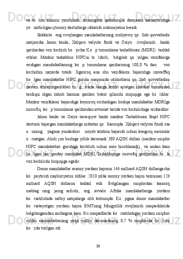 va   ta lim   tizimini   yaxshilash,   shuningdek   qashshoqlik   darajasini   kamaytirishga
yo naltirilgan ijtimoiy dasturlarga ishlatish imkoniyatini beradi.	

Sakkizta     eng   rivojlangan   mamlakatlarning   moliyaviy   qo llab-quvvatlashi	

natijasidia   Jaxon   banki,   Xalqaro   valyuta   fondi   va   Osiyo     rivojlanish     banki
qarzlardan voz kechish bo yicha Ko p tomonlama tashabbusni  (MDRI)   tashkil	
 
etdilar.   Mazkur   tashabbus   HIPCni   to ldirib,     belgilab   qo yilgan   vazifalarga	
 
erishgan   mamlakatlarning   ko p   tomonlama   qarzlarining   100,0   %   dan       voz	

kechishni   nazarda   tutadi.   Ilgariroq   ana   shu   vazifalarni   bajarishga   muvaffaq
bo lgan   mamlakatlar   HIPC   guruhi   maqomida   islohotlarni   qo llab   quvvatlashni	
 
davom   ettirayotganliklari   to g risida   ularga   kredit   ajratgan   idoralar   tomonidan	
 
tasdiqni   olgan   zahoti   hamma   qarzlari   bekor   qilinishi   xuquqiga   ega   bo ldilar.	

Mazkur vazifalarni bajarishga keyinroq erishadigan boshqa mamlakatlar MDRIga
muvofiq  ko p tomonlama qarzlaridan avtomat tarzda voz kechilishiga erishadilar.	

Jahon   banki   va   Osiyo   tarraqiyot   banki   mazkur   Tashabbusni   faqat   HIPC
dasturni bajargan mamlakatlarga nisbatan qo llamoqda. Xalqaro valyuta fondi esa	

o zining  yagona yondashuv  noyob talabini bajarish uchun kengroq mezonlar	
  
o rnatgan. Aholi jon boshiga yillik daromadi 380 AQSH dollari (mazkur miqdor

HIPC   mamlakatlari   guruhiga   kiritilish   uchun   asos   hisoblanadi)     va   undan   kam
bo lgan   har   qanday   mamlakat   MDRI   Tashabbusiga   muvofiq   qarzlaridan   to la
 
voz kechilishi huquqiga egadir.
Donor mamlakatlar rasmiy yordam hajmini 146 milliard AQSH dollarigacha
ko paytirish majburiyatini oldilar. 2010 yilda rasmiy yordam hajmi taxminan 126

milliard   AQSH   dollarini   tashkil   etdi.   Belgilangan   miqdordan   kamroq
mablag ning   jamg arilishi,   eng   avvalo   Afrika   mamlakatlariga   yordam	
 
ko rsatilishida   salbiy   natijalarga   olib   kelmoqda.   Ko pgina   donor   mamlakatlar	
 
ko rsatayotgan   yordam   hajmi   BMTning   Mingyillik   rivojlanish   maqsadilarida

belgilanganidan anchagina kam. Bu maqsadlarda ko rsatiladigan yordam miqdori	

ushbu   mamlakatlarning   yalpi   milliy   daromadining   0,7   %   miqdorida   bo lishi	

ko zda tutilgan edi.	

36 