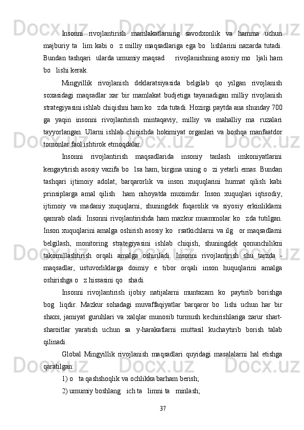 Insonni   rivojlantirish   mamlakatlarning   savodxonlik   va   hamma   uchun
majburiy   ta lim   kabi   o z   milliy   maqsadlariga   ega   bo lishlarini   nazarda   tutadi.  
Bundan  tashqari    ularda umumiy  maqsad   rivojlanishning  asosiy  mo ljali   ham	
 
bo lishi kerak.	

Mingyillik   rivojlanish   deklaratsiyasida   belgilab   qo yilgan   rivojlanish	

soxasidagi   maqsadlar   xar   bir   mamlakat   budjetiga   tayanadigan   milliy   rivojlanish
strategiyasini ishlab chiqishni ham ko zda tutadi. Hozirgi paytda ana shunday 700	

ga   yaqin   insonni   rivojlantirish   mintaqaviy,   milliy   va   mahalliy   ma ruzalari	

tayyorlangan.   Ularni   ishlab   chiqishda   hokimiyat   organlari   va   boshqa   manfaatdor
tomonlar faol ishtirok etmoqdalar.
Insonni   rivojlantirish   maqsadlarida   insoniy   tanlash   imkoniyatlarini
kengaytirish  asosiy  vazifa  bo lsa   ham, birgina uning  o zi  yetarli  emas.   Bundan	
 
tashqari   ijtimoiy   adolat,   barqarorlik   va   inson   xuquqlarini   hurmat   qilish   kabi
prinsiplarga   amal   qilish     ham   nihoyatda   muximdir.   Inson   xuquqlari   iqtisodiy,
ijtimoiy   va   madaniy   xuquqlarni,   shuningdek   fuqarolik   va   siyosiy   erkinliklarni
qamrab   oladi.   Insonni   rivojlantirishda   ham   mazkur   muammolar   ko zda   tutilgan.	

Inson xuquqlarini amalga oshirish asosiy ko rsatkichlarni va ilg or maqsadlarni	
 
belgilash,   monitoring   strategiyasini   ishlab   chiqish,   shuningdek   qonunchilikni
takomillashtirish   orqali   amalga   oshiriladi.   Insonni   rivojlantirish   shu   tarzda   -
maqsadlar,   ustuvorliklarga   doimiy   e tibor   orqali   inson   huquqlarini   amalga	

oshirishga o z hissasini qo shadi.	
 
Insonni   rivojlantirish   ijobiy   natijalarni   muntazam   ko paytirib   borishga	

bog liqdir.   Mazkur   sohadagi   muvaffaqiyatlar   barqaror   bo lishi   uchun   har   bir	
 
shaxs,   jamiyat   guruhlari   va   xalqlar   munosib   turmush   kechirishlariga   zarur   shart-
sharoitlar   yaratish   uchun   sa y-harakatlarni   muttasil   kuchaytirib   borish   talab	

qilinadi.
Global   Mingyillik   rivojlanish   maqsadlari   quyidagi   masalalarni   hal   etishga
qaratilgan:
1) o ta qashshoqlik va ochlikka barham berish;	

2) umumiy boshlang ich ta limni ta minlash;	
  
37 