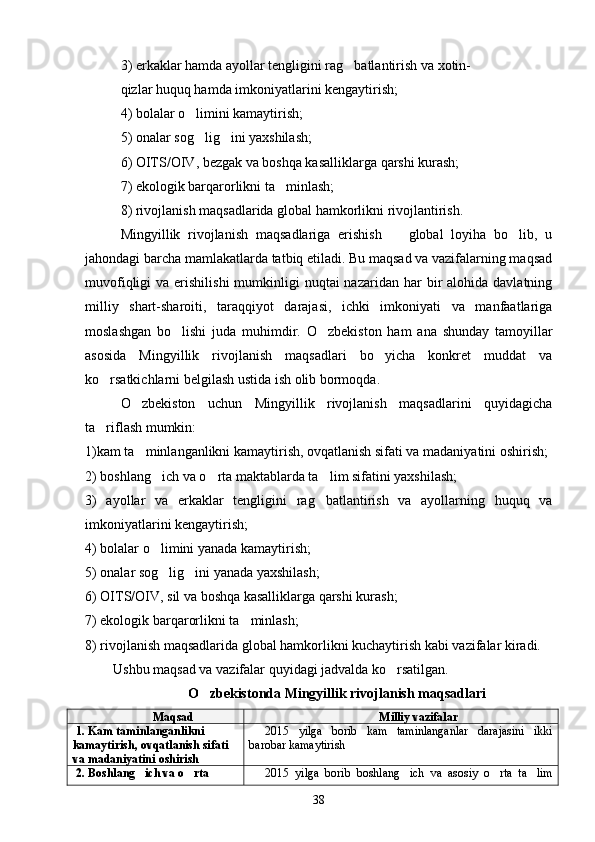 3) erkaklar hamda ayollar tengligini rag batlantirish va xotin-
qizlar huquq hamda imkoniyatlarini kengaytirish;
4) bolalar o limini kamaytirish;	

5) onalar sog lig ini yaxshilash;
 
6) OITS/OIV, bezgak va boshqa kasalliklarga qarshi kurash;
7) ekologik barqarorlikni ta minlash;	

8) rivojlanish maqsadlarida global hamkorlikni rivojlantirish.
Mingyillik   rivojlanish   maqsadlariga   erishish     global   loyiha   bo lib,   u	
 
jahondagi barcha mamlakatlarda tatbiq etiladi. Bu maqsad va vazifalarning maqsad
muvofiqligi  va  erishilishi   mumkinligi   nuqtai  nazaridan  har  bir  alohida  davlatning
milliy   shart-sharoiti,   taraqqiyot   darajasi,   ichki   imkoniyati   va   manfaatlariga
moslashgan   bo lishi   juda   muhimdir.   O zbekiston   ham   ana   shunday   tamoyillar	
 
asosida   Mingyillik   rivojlanish   maqsadlari   bo yicha   konkret   muddat   va	

ko rsatkichlarni belgilash ustida ish olib bormoqda.	

O zbekiston   uchun   Mingyillik   rivojlanish   maqsadlarini   quyidagicha	

ta riflash mumkin:	

1)kam ta minlanganlikni kamaytirish, ovqatlanish sifati va madaniyatini oshirish;	

2) boshlang ich va o rta maktablarda ta lim sifatini yaxshilash;	
  
3)   ayollar   va   erkaklar   tengligini   rag batlantirish   va   ayollarning   huquq   va	

imkoniyatlarini kengaytirish;
4) bolalar o limini yanada kamaytirish;	

5) onalar sog lig ini yanada yaxshilash;
 
6) OITS/OIV, sil va boshqa kasalliklarga qarshi kurash;
7) ekologik barqarorlikni ta minlash;	

8) rivojlanish maqsadlarida global hamkorlikni kuchaytirish kabi vazifalar kiradi.   
         Ushbu maqsad va vazifalar quyidagi jadvalda ko rsatilgan.	

O zbekistonda Mingyillik rivojlanish maqsadlari	

Maqsad Milliy vazifalar
1. Kam taminlanganlikni 	

kamaytirish, ovqatlanish sifati 
va madaniyatini oshirish 2015   yilga   borib   kam   taminlanganlar   darajasini   ikki	
barobar kamaytirish
2. Boshlang ich va o rta 	
  2015   yilga   borib   boshlang ich   va   asosiy   o rta   ta lim	  
38 