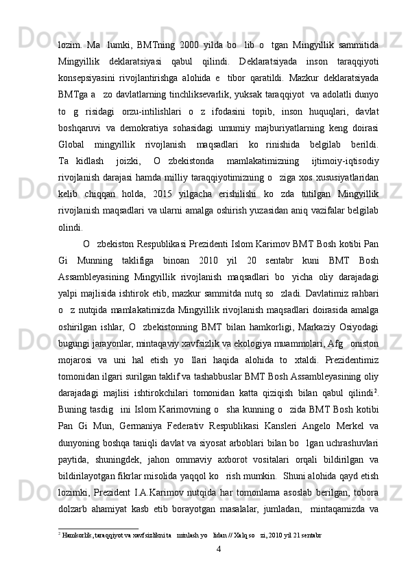 lozim.   Ma lumki,   BMTning   2000   yilda   bo lib   o tgan   Mingyillik   sammitida  
Mingyillik   deklaratsiyasi   qabul   qilindi.   Deklaratsiyada   inson   taraqqiyoti
konsepsiyasini   rivojlantirishga   alohida   e tibor   qaratildi.   Mazkur   deklaratsiyada	

BMTga a zo davlatlarning tinchliksevarlik, yuksak taraqqiyot   va adolatli dunyo	

to g risidagi   orzu-intilishlari   o z   ifodasini   topib,   inson   huquqlari,   davlat	
  
boshqaruvi   va   demokratiya   sohasidagi   umumiy   majburiyatlarning   keng   doirasi
Global   mingyillik   rivojlanish   maqsadlari   ko rinishida   belgilab   berildi.	

Ta kidlash   joizki,   O zbekistonda   mamlakatimizning   ijtimoiy-iqtisodiy	
 
rivojlanish  darajasi  hamda milliy taraqqiyotimizning o ziga  xos xususiyatlaridan	

kelib   chiqqan   holda,   2015   yilgacha   erishilishi   ko zda   tutilgan   Mingyillik

rivojlanish maqsadlari va ularni amalga oshirish yuzasidan aniq vazifalar belgilab
olindi.
O zbekiston Respublikasi Prezidenti Islom Karimov BMT Bosh kotibi Pan	

Gi   Munning   taklifiga   binoan   2010   yil   20   sentabr   kuni   BMT   Bosh
Assambleyasining   Mingyillik   rivojlanish   maqsadlari   bo yicha   oliy   darajadagi	

yalpi majlisida ishtirok etib, mazkur sammitda nutq so zladi. Davlatimiz rahbari	

o z  nutqida  mamlakatimizda  Mingyillik  rivojlanish  maqsadlari   doirasida   amalga	

oshirilgan   ishlar,   O zbekistonning   BMT   bilan   hamkorligi,   Markaziy   Osiyodagi	

bugungi jarayonlar, mintaqaviy xavfsizlik va ekologiya muammolari, Afg oniston	

mojarosi   va   uni   hal   etish   yo llari   haqida   alohida   to xtaldi.   Prezidentimiz	
 
tomonidan ilgari surilgan taklif va tashabbuslar BMT Bosh Assambleyasining oliy
darajadagi   majlisi   ishtirokchilari   tomonidan   katta   qiziqish   bilan   qabul   qilindi 2
.
Buning  tasdig ini  Islom   Karimovning  o sha  kunning  o zida BMT  Bosh   kotibi	
  
Pan   Gi   Mun,   Germaniya   Federativ   Respublikasi   Kansleri   Angelo   Merkel   va
dunyoning boshqa taniqli davlat va siyosat  arboblari bilan bo lgan uchrashuvlari	

paytida,   shuningdek,   jahon   ommaviy   axborot   vositalari   orqali   bildirilgan   va
bildirilayotgan fikrlar misolida yaqqol ko rish mumkin.  Shuni alohida qayd etish	

lozimki,   Prezident   I.A.Karimov   nutqida   har   tomonlama   asoslab   berilgan,   tobora
dolzarb   ahamiyat   kasb   etib   borayotgan   masalalar,   jumladan,     mintaqamizda   va
2
  Hamkorlik, taraqqiyot va xavfsizlikni ta minlash yo lidan // Xalq so zi, 2010 yil 21 sentabr	
  
4 