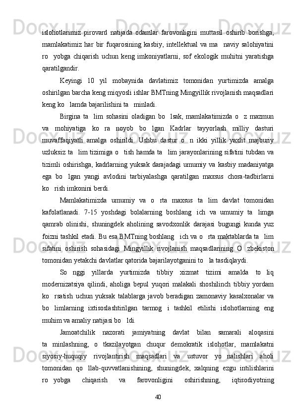 islohotlarimiz   pirovard   natijada   odamlar   farovonligini   muttasil   oshirib   borishga,
mamlakatimiz   har   bir   fuqarosining   kasbiy,   intellektual   va   ma naviy   salohiyatini
ro yobga   chiqarish   uchun   keng   imkoniyatlarni,   sof   ekologik   muhitni   yaratishga	

qaratilgandir. 
Keyingi   10   yil   mobaynida   davlatimiz   tomonidan   yurtimizda   amalga
oshirilgan barcha keng miqyosli ishlar BMTning Mingyillik rivojlanish maqsadlari
keng ko lamda bajarilishini ta minladi.	
 
Birgina   ta lim   sohasini   oladigan   bo lsak,   mamlakatimizda   o z   mazmun	
  
va   mohiyatiga   ko ra   noyob   bo lgan   Kadrlar   tayyorlash   milliy   dasturi	
 
muvaffaqiyatli   amalga   oshirildi.   Ushbu   dastur   o n   ikki   yillik   yaxlit   majburiy	

uzluksiz ta lim tizimiga o tish hamda ta lim  jarayonlarining sifatini  tubdan va	
  
tizimli   oshirishga,  kadrlarning  yuksak  darajadagi   umumiy  va  kasbiy  madaniyatga
ega   bo lgan   yangi   avlodini   tarbiyalashga   qaratilgan   maxsus   chora-tadbirlarni	

ko rish imkonini berdi.	

Mamlakatimizda   umumiy   va   o rta   maxsus   ta lim   davlat   tomonidan	
 
kafolatlanadi.   7-15   yoshdagi   bolalarning   boshlang ich   va   umumiy   ta limga	
 
qamrab   olinishi,   shuningdek   aholining   savodxonlik   darajasi   bugungi   kunda   yuz
foizni tashkil etadi. Bu esa BMTning boshlang ich va o rta maktablarda ta lim	
  
sifatini   oshirish   sohasidagi   Mingyillik   rivojlanish   maqsadlarining   O zbekiston	

tomonidan yetakchi davlatlar qatorida bajarilayotganini to la tasdiqlaydi.	

So nggi   yillarda   yurtimizda   tibbiy   xizmat   tizimi   amalda   to liq	
 
modernizatsiya   qilindi,   aholiga   bepul   yuqori   malakali   shoshilinch   tibbiy   yordam
ko rsatish   uchun   yuksak   talablarga   javob   beradigan   zamonaviy   kasalxonalar   va	

bo limlarning   ixtisoslashtirilgan   tarmog i   tashkil   etilishi   islohotlarning   eng
 
muhim va amaliy natijasi bo ldi.	

Jamoatchilik   nazorati   jamiyatning   davlat   bilan   samarali   aloqasini
ta minlashning,   o tkazilayotgan   chuqur   demokratik   islohotlar,   mamlakatni	
 
siyosiy-huquqiy   rivojlantirish   maqsadlari   va   ustuvor   yo nalishlari   aholi	

tomonidan   qo llab-quvvatlanishining,   shuningdek,   xalqning   ezgu   intilishlarini	

ro yobga   chiqarish   va   farovonligini   oshirishning,   iqtisodiyotning	

40 