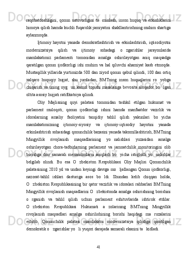 raqobatdoshligini,   qonun   ustuvorligini   ta minlash,   inson   huquq   va   erkinliklarini
himoya qilish hamda kuchli fuqarolik jamiyatini shakllantirishning muhim shartiga
aylanmoqda.
Ijtimoiy   hayotni   yanada   demokratlashtirish   va   erkinlashtirish,   iqtisodiyotni
modernizatsiya   qilish   va   ijtimoiy   sohadagi   o zgarishlar   jarayonlarida	

mamlakatimiz   parlamenti   tomonidan   amalga   oshirilayotgan   aniq   maqsadga
qaratilgan   qonun   ijodkorligi   ishi   muhim   va   hal   qiluvchi   ahamiyat   kasb   etmoqda.
Mustaqillik yillarida yurtimizda 500 dan ziyod qonun qabul qilindi, 100 dan ortiq
xalqaro   huquqiy   hujjat,   shu   jumladan,   BMTning   inson   huquqlarini   ro yobga	

chiqarish   va  uning   uyg un  kamol   topishi   masalasiga   bevosita   aloqador   bo lgan	
 
oltita asosiy hujjati ratifikatsiya qilindi.
Oliy   Majlisning   quyi   palatasi   tomonidan   tashkil   etilgan   hukumat   va
parlament   muloqoti,   qonun   ijodkorligi   ishini   hamda   manfaatdor   vazirlik   va
idoralarning   amaliy   faoliyatini   tanqidiy   tahlil   qilish   yakunlari   bo yicha	

mamlakatimizning   ijtimoiy-siyosiy   va   ijtimoiy-iqtisodiy   hayotini   yanada
erkinlashtirish sohasidagi qonunchilik bazasini yanada takomillashtirish, BMTning
Mingyillik   rivojlanish   maqsadlarining   yo nalishlari   yuzasidan   amalga	

oshirilayotgan   chora-tadbirlarning   parlament   va   jamoatchilik   monitoringini   olib
borishga   doir   samarali   mexanizmlarni   aniqlash   bo yicha   istiqbolli   yo nalishlar	
 
belgilab   olindi.   Bu   esa   O zbekiston   Respublikasi   Oliy   Majlisi   Qonunchilik	

palatasining  2010 yil   va undan  keyingi   davrga  mo ljallangan  Qonun ijodkorligi,	

nazorat-tahlil   ishlari   dasturiga   asos   bo ldi.   Shundan   kelib   chiqqan   holda,	

O zbekiston Respublikasining bir qator vazirlik va idoralari rahbarlari BMTning	

Mingyillik rivojlanish maqsadlarini O zbekistonda amalga oshirishning borishini	

o rganish   va   tahlil   qilish   uchun   parlament   eshituvlarida   ishtirok   etdilar.	

O zbekiston   Respublikasi   Hukumati   a zolarining   BMTning   Mingyillik
 
rivojlanish   maqsadlari   amalga   oshirilishining   borishi   haqidagi   ma ruzalarini	

eshitib,   Qonunchilik   palatasi   mamlakatni   modernizatsiya   qilishga   qaratilgan
demokratik o zgarishlar yo li yuqori darajada samarali ekanini ta kidladi.	
  
41 