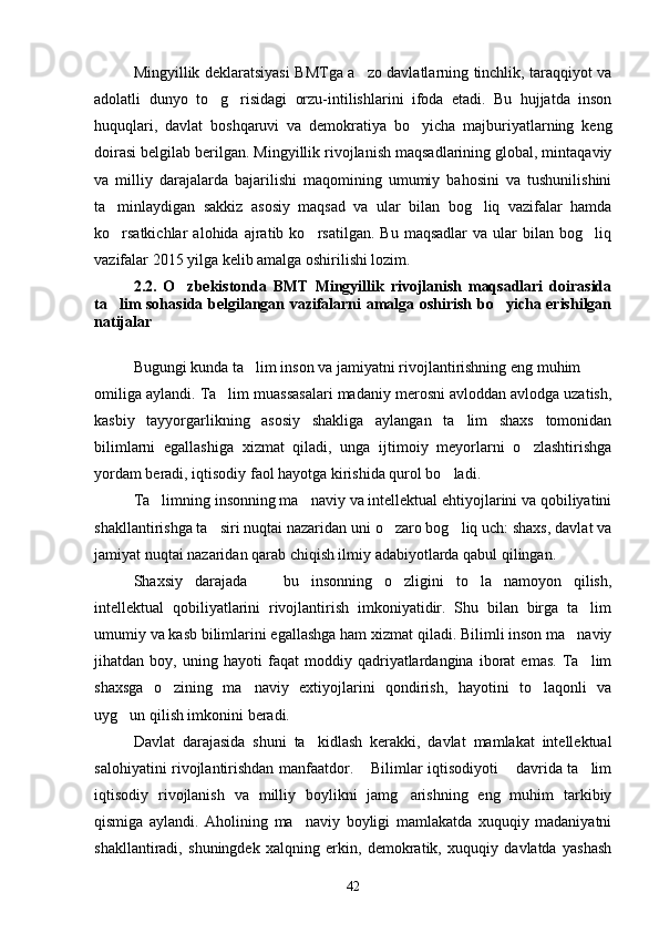 Mingyillik deklaratsiyasi BMTga a zo davlatlarning tinchlik, taraqqiyot va
adolatli   dunyo   to g risidagi   orzu-intilishlarini   ifoda   etadi.   Bu   hujjatda   inson	
 
huquqlari,   davlat   boshqaruvi   va   demokratiya   bo yicha   majburiyatlarning   keng	

doirasi belgilab berilgan. Mingyillik rivojlanish maqsadlarining global, mintaqaviy
va   milliy   darajalarda   bajarilishi   maqomining   umumiy   bahosini   va   tushunilishini
ta minlaydigan   sakkiz   asosiy   maqsad   va   ular   bilan   bog liq   vazifalar   hamda	
 
ko rsatkichlar   alohida   ajratib  ko rsatilgan.   Bu   maqsadlar   va  ular   bilan   bog liq
  
vazifalar 2015 yilga kelib amalga oshirilishi lozim.
2.2.   O zbekistonda   BMT   Mingyillik   rivojlanish   maqsadlari   doirasida	

ta lim sohasida belgilangan vazifalarni amalga oshirish bo yicha erishilgan	
 
natijalar
Bugungi kunda ta lim inson va jamiyatni rivojlantirishning eng muhim 	

omiliga aylandi. Ta lim muassasalari madaniy merosni avloddan avlodga uzatish,	

kasbiy   tayyorgarlikning   asosiy   shakliga   aylangan   ta lim   shaxs   tomonidan	

bilimlarni   egallashiga   xizmat   qiladi,   unga   ijtimoiy   meyorlarni   o zlashtirishga	

yordam beradi, iqtisodiy faol hayotga kirishida qurol bo ladi.	

Ta limning insonning ma naviy va intellektual ehtiyojlarini va qobiliyatini	
 
shakllantirishga ta siri nuqtai nazaridan uni o zaro bog liq uch: shaxs, davlat va	
  
jamiyat nuqtai nazaridan qarab chiqish ilmiy adabiyotlarda qabul qilingan.
Shaxsiy   darajada     bu   insonning   o zligini   to la   namoyon   qilish,	
  
intellektual   qobiliyatlarini   rivojlantirish   imkoniyatidir.   Shu   bilan   birga   ta lim	

umumiy va kasb bilimlarini egallashga ham xizmat qiladi. Bilimli inson ma naviy	

jihatdan   boy,   uning   hayoti   faqat   moddiy   qadriyatlardangina   iborat   emas.   Ta lim	

shaxsga   o zining   ma naviy   extiyojlarini   qondirish,   hayotini   to laqonli   va	
  
uyg un qilish imkonini beradi.	

Davlat   darajasida   shuni   ta kidlash   kerakki,   davlat   mamlakat   intellektual	

salohiyatini rivojlantirishdan manfaatdor.  Bilimlar iqtisodiyoti  davrida ta lim	
  
iqtisodiy   rivojlanish   va   milliy   boylikni   jamg arishning   eng   muhim   tarkibiy	

qismiga   aylandi.   Aholining   ma naviy   boyligi   mamlakatda   xuquqiy   madaniyatni	

shakllantiradi,   shuningdek   xalqning   erkin,   demokratik,   xuquqiy   davlatda   yashash
42 