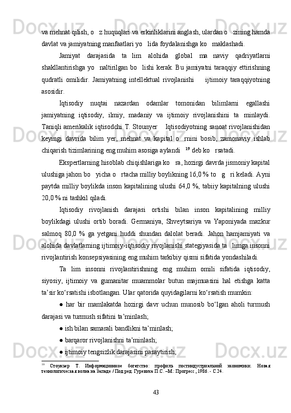 va mehnat qilish, o z huquqlari va erkinliklarini anglash, ulardan o zining hamda 
davlat va jamiyatning manfaatlari yo lida foydalanishga ko maklashadi.	
 
Jamiyat   darajasida   ta lim   alohida   global   ma naviy   qadriyatlarni	
 
shakllantirishga yo naltirilgan bo lishi  kerak. Bu jamiyatni  taraqqiy ettirishning	
 
qudratli   omilidir.   Jamiyatning   intellektual   rivojlanishi     ijtimoiy   taraqqiyotning	

asosidir.
Iqtisodiy   nuqtai   nazardan   odamlar   tomonidan   bilimlarni   egallashi
jamiyatning   iqtisodiy,   ilmiy,   madaniy   va   ijtimoiy   rivojlanishini   ta minlaydi.	

Taniqli amerikalik iqtisodchi T. Stounyer  Iqtisodiyotning sanoat  rivojlanishidan	

keyingi   davrida   bilim   yer,   mehnat   va   kapital   o rnini   bosib,   zamonaviy   ishlab	

chiqarish tizimlarining eng muhim asosiga aylandi
 19
 deb ko rsatadi.	
Ekspertlarning hisoblab chiqishlariga ko ra, hozirgi davrda jismoniy kapital	

ulushiga jahon bo yicha o rtacha milliy boylikning 16,0 % to g ri keladi. Ayni	
   
paytda milliy boylikda inson kapitalining ulushi  64,0 %, tabiiy kapitalning ulushi
20,0 % ni tashkil qiladi. 
Iqtisodiy   rivojlanish   darajasi   ortishi   bilan   inson   kapitalining   milliy
boylikdagi   ulushi   ortib   boradi.   Germaniya,   Shveytsariya   va   Yaponiyada   mazkur
salmoq   80,0   %   ga   yetgani   huddi   shundan   dalolat   beradi.   Jahon   hamjamiyati   va
alohida davlatlarning ijtimoiy-iqtisodiy rivojlanishi stategiyasida ta limga insonni	

rivojlantirish konsepsiyasining eng muhim tarkibiy qismi sifatida yondashiladi.
Ta lim   insonni   rivojlantirishning   eng   muhim   omili   sifatida   iqtisodiy,	

siyosiy,   ijtimoiy   va   gumanitar   muammolar   butun   majmuasini   hal   etishga   katta
ta’sir ko‘rsatishi isbotlangan. Ular qatorida quyidagilarni ko‘rsatish mumkin:
●   har   bir   mamlakatda   hozirgi   davr   uchun   munosib   bo‘lgan   aholi   turmush
darajasi va turmush sifatini ta’minlash;
●   ish bilan samarali bandlikni ta’minlash;
●   barqaror rivojlanishni ta’minlash;
●   ijtimoiy tengsizlik darajasini pasaytirish;
19
  Стоуньер   Т.   Информационное   богатство:   профиль   постиндустриальной   экономики.   Новая
технологическая волна на Западе / Под ред. Гуревича П.С. –М.: Прогресс, 1986.  -  С.24.
 
43 