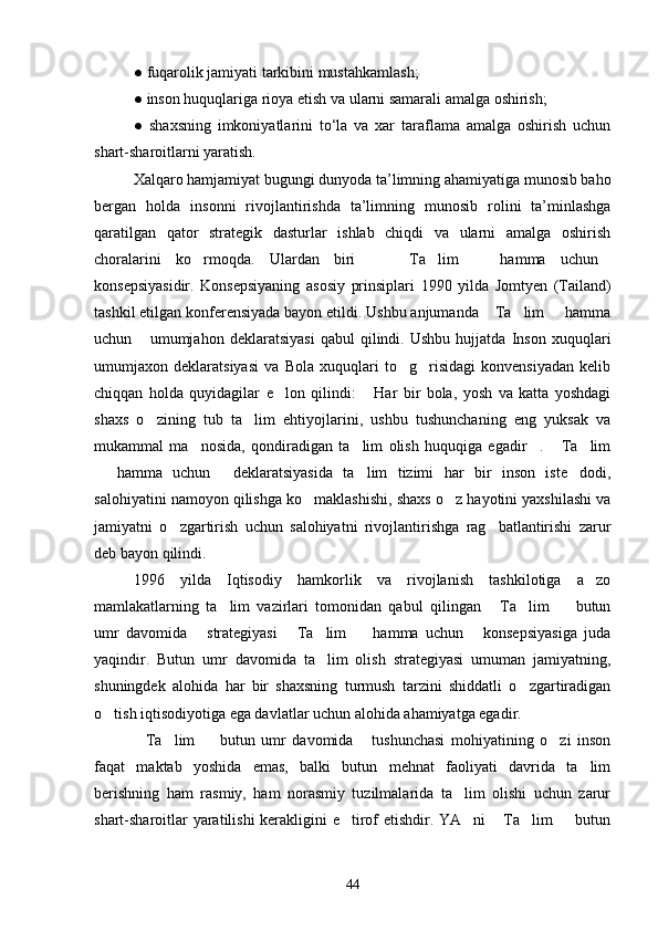 ●   fuqarolik jamiyati tarkibini mustahkamlash;
●   inson huquqlariga rioya etish va ularni samarali amalga oshirish;
●   shaxsning   imkoniyatlarini   to‘la   va   xar   taraflama   amalga   oshirish   uchun
shart-sharoitlarni yaratish.
Xalqaro hamjamiyat bugungi dunyoda ta’limning ahamiyatiga munosib baho
bergan   holda   insonni   rivojlantirishda   ta’limning   munosib   rolini   ta’minlashga
qaratilgan   qator   strategik   dasturlar   ishlab   chiqdi   va   ularni   amalga   oshirish
choralarini   ko rmoqda.   Ulardan   biri     Ta lim     hamma   uchun     
konsepsiyasidir.   Konsepsiyaning   asosiy   prinsiplari   1990   yilda   Jomtyen   (Tailand)
tashkil etilgan konferensiyada bayon etildi. Ushbu anjumanda  Ta lim   hamma	
  
uchun   umumjahon   deklaratsiyasi   qabul   qilindi.   Ushbu   hujjatda   Inson   xuquqlari	

umumjaxon   deklaratsiyasi   va   Bola   xuquqlari   to g risidagi   konvensiyadan   kelib	
 
chiqqan   holda   quyidagilar   e lon   qilindi:   Har   bir   bola,   yosh   va   katta   yoshdagi	
 
shaxs   o zining   tub   ta lim   ehtiyojlarini,   ushbu   tushunchaning   eng   yuksak   va	
 
mukammal   ma nosida,   qondiradigan   ta lim   olish   huquqiga   egadir .   Ta lim	
    
  hamma   uchun   deklaratsiyasida   ta lim   tizimi   har   bir   inson   iste dodi,	
   
salohiyatini namoyon qilishga ko maklashishi, shaxs o z hayotini yaxshilashi va	
 
jamiyatni   o zgartirish   uchun   salohiyatni   rivojlantirishga   rag batlantirishi   zarur	
 
deb bayon qilindi.
1996   yilda   Iqtisodiy   hamkorlik   va   rivojlanish   tashkilotiga   a zo	

mamlakatlarning   ta lim   vazirlari   tomonidan   qabul   qilingan   Ta lim     butun	
   
umr   davomida   strategiyasi   Ta lim     hamma   uchun   konsepsiyasiga   juda	
    
yaqindir.   Butun   umr   davomida   ta lim   olish   strategiyasi   umuman   jamiyatning,	

shuningdek   alohida   har   bir   shaxsning   turmush   tarzini   shiddatli   o zgartiradigan	

o tish iqtisodiyotiga ega davlatlar uchun alohida ahamiyatga egadir. 	

Ta lim     butun   umr   davomida   tushunchasi   mohiyatining   o zi   inson	
    
faqat   maktab   yoshida   emas,   balki   butun   mehnat   faoliyati   davrida   ta lim	

berishning   ham   rasmiy,   ham   norasmiy   tuzilmalarida   ta lim   olishi   uchun   zarur	

shart-sharoitlar yaratilishi  kerakligini e tirof etishdir. YA ni  Ta lim   butun	
    
44 