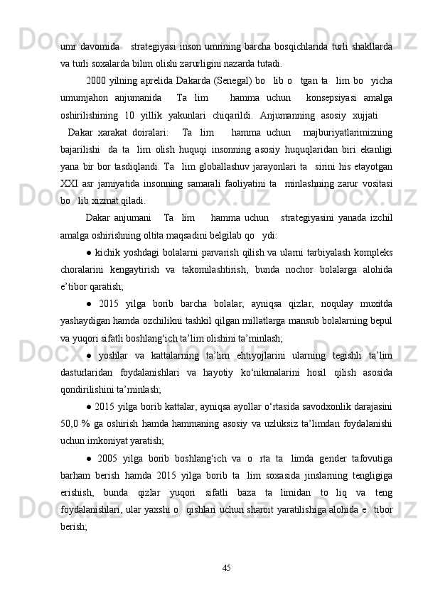 umr   davomida  strategiyasi   inson  umrining barcha  bosqichlarida  turli   shakllarda
va turli soxalarda bilim olishi zarurligini nazarda tutadi.
2000  yilning   aprelida   Dakarda   (Senegal)   bo lib   o tgan  ta lim   bo yicha	
   
umumjahon   anjumanida   Ta lim     hamma   uchun   konsepsiyasi   amalga	
   
oshirilishining   10   yillik   yakunlari   chiqarildi.   Anjumanning   asosiy   xujjati  	

Dakar   xarakat   doiralari:   Ta lim     hamma   uchun   majburiyatlarimizning	
    
bajarilishi da   ta lim   olish   huquqi   insonning   asosiy   huquqlaridan   biri   ekanligi	
 
yana  bir   bor   tasdiqlandi.  Ta lim   globallashuv  jarayonlari   ta sirini  his  etayotgan	
 
XXI   asr   jamiyatida   insonning   samarali   faoliyatini   ta minlashning   zarur   vositasi	

bo lib xizmat qiladi.	

Dakar   anjumani   Ta lim     hamma   uchun   strategiyasini   yanada   izchil	
   
amalga oshirishning oltita maqsadini belgilab qo ydi: 	

●   kichik yoshdagi  bolalarni  parvarish qilish va ularni tarbiyalash kompleks
choralarini   kengaytirish   va   takomilashtirish,   bunda   nochor   bolalarga   alohida
e’tibor qaratish;
●   2015   yilga   borib   barcha   bolalar,   ayniqsa   qizlar,   noqulay   muxitda
yashaydigan hamda ozchilikni tashkil qilgan millatlarga mansub bolalarning bepul
va yuqori sifatli boshlang‘ich ta’lim olishini ta’minlash;
●   yoshlar   va   kattalarning   ta’lim   ehtiyojlarini   ularning   tegishli   ta’lim
dasturlaridan   foydalanishlari   va   hayotiy   ko‘nikmalarini   hosil   qilish   asosida
qondirilishini ta’minlash;
●   2015 yilga borib kattalar, ayniqsa ayollar o‘rtasida savodxonlik darajasini
50,0   %   ga   oshirish   hamda   hammaning   asosiy   va   uzluksiz   ta’limdan   foydalanishi
uchun imkoniyat yaratish;
●   2005   yilga   borib   boshlang‘ich   va   o rta   ta limda   gender   tafovutiga
 
barham   berish   hamda   2015   yilga   borib   ta lim   soxasida   jinslarning   tengligiga	

erishish,   bunda   qizlar   yuqori   sifatli   baza   ta limidan   to liq   va   teng	
 
foydalanishlari, ular yaxshi o qishlari uchun sharoit yaratilishiga alohida e tibor	
 
berish;
45 