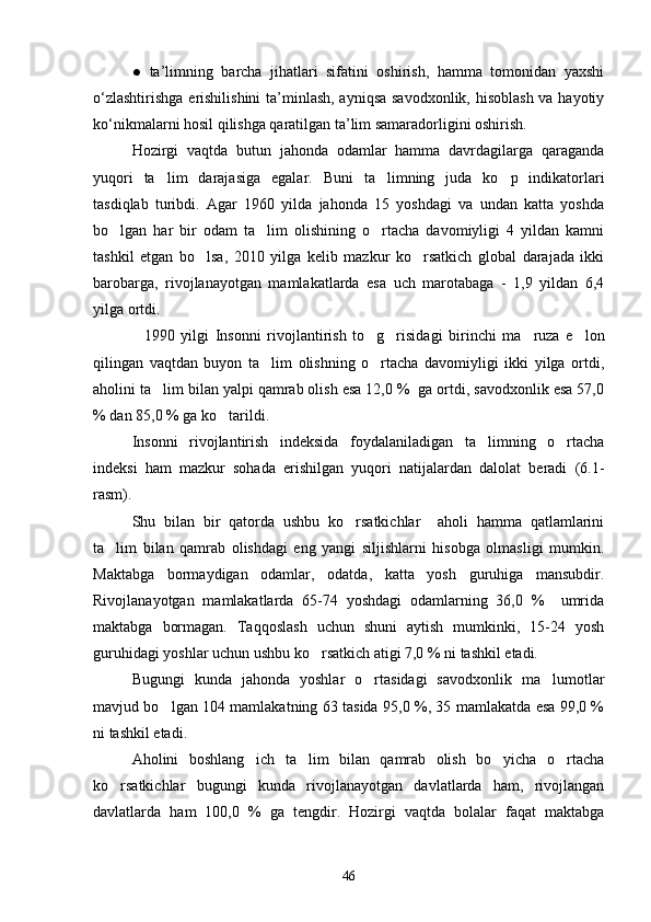 ●   ta’limning   barcha   jihatlari   sifatini   oshirish,   hamma   tomonidan   yaxshi
o‘zlashtirishga  erishilishini  ta’minlash, ayniqsa  savodxonlik, hisoblash va hayotiy
ko‘nikmalarni hosil qilishga qaratilgan ta’lim samaradorligini oshirish.
Hozirgi   vaqtda   butun   jahonda   odamlar   hamma   davrdagilarga   qaraganda
yuqori   ta lim   darajasiga   egalar.   Buni   ta limning   juda   ko p   indikatorlari  
tasdiqlab   turibdi.   Agar   1960   yilda   jahonda   15   yoshdagi   va   undan   katta   yoshda
bo lgan   har   bir   odam   ta lim   olishining   o rtacha   davomiyligi   4   yildan   kamni	
  
tashkil   etgan   bo lsa,   2010   yilga   kelib   mazkur   ko rsatkich   global   darajada   ikki	
 
barobarga,   rivojlanayotgan   mamlakatlarda   esa   uch   marotabaga   -   1,9   yildan   6,4
yilga ortdi.
    1990   yilgi   Insonni   rivojlantirish   to g risidagi   birinchi   ma ruza   e lon	
   
qilingan   vaqtdan   buyon   ta lim   olishning   o rtacha   davomiyligi   ikki   yilga   ortdi,	
 
aholini ta lim bilan yalpi qamrab olish esa 12,0 %  ga ortdi, savodxonlik esa 57,0	

% dan 85,0 % ga ko tarildi.	

Insonni   rivojlantirish   indeksida   foydalaniladigan   ta limning   o rtacha	
 
indeksi   ham   mazkur   sohada   erishilgan   yuqori   natijalardan   dalolat   beradi   (6.1-
rasm).
Shu   bilan   bir   qatorda   ushbu   ko rsatkichlar     aholi   hamma   qatlamlarini	

ta lim   bilan   qamrab   olishdagi   eng   yangi   siljishlarni   hisobga   olmasligi   mumkin.	

Maktabga   bormaydigan   odamlar,   odatda,   katta   yosh   guruhiga   mansubdir.
Rivojlanayotgan   mamlakatlarda   65-74   yoshdagi   odamlarning   36,0   %     umrida
maktabga   bormagan.   Taqqoslash   uchun   shuni   aytish   mumkinki,   15-24   yosh
guruhidagi yoshlar uchun ushbu ko rsatkich atigi 7,0 % ni tashkil etadi.	

Bugungi   kunda   jahonda   yoshlar   o rtasidagi   savodxonlik   ma lumotlar	
 
mavjud bo lgan 104 mamlakatning 63 tasida 95,0 %, 35 mamlakatda esa 99,0 %	

ni tashkil etadi.
Aholini   boshlang ich   ta lim   bilan   qamrab   olish   bo yicha   o rtacha	
   
ko rsatkichlar   bugungi   kunda   rivojlanayotgan   davlatlarda   ham,   rivojlangan	

davlatlarda   ham   100,0   %   ga   tengdir.   Hozirgi   vaqtda   bolalar   faqat   maktabga
46 