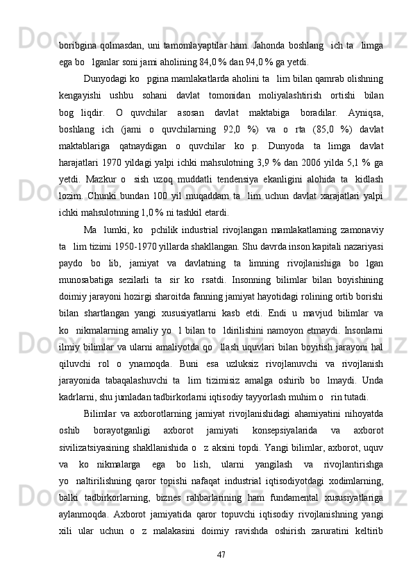 boribgina  qolmasdan,  uni  tamomlayaptilar   ham. Jahonda   boshlang ich  ta limga 
ega bo lganlar soni jami aholining 84,0 % dan 94,0 % ga yetdi.	

Dunyodagi ko pgina mamlakatlarda aholini ta lim bilan qamrab olishning	
 
kengayishi   ushbu   sohani   davlat   tomonidan   moliyalashtirish   ortishi   bilan
bog liqdir.   O quvchilar   asosan   davlat   maktabiga   boradilar.   Ayniqsa,	
 
boshlang ich   (jami   o quvchilarning   92,0   %)   va   o rta   (85,0   %)   davlat	
  
maktablariga   qatnaydigan   o quvchilar   ko p.   Dunyoda   ta limga   davlat	
  
harajatlari  1970 yildagi  yalpi  ichki  mahsulotning  3,9 % dan 2006 yilda 5,1 %  ga
yetdi.   Mazkur   o sish   uzoq   muddatli   tendensiya   ekanligini   alohida   ta kidlash	
 
lozim.   Chunki   bundan   100   yil   muqaddam   ta lim   uchun   davlat   xarajatlari   yalpi	

ichki mahsulotnning 1,0 % ni tashkil etardi.
Ma lumki,   ko pchilik   industrial   rivojlangan   mamlakatlarning   zamonaviy	
 
ta lim tizimi 1950-1970 yillarda shakllangan. Shu davrda inson kapitali nazariyasi	

paydo   bo lib,   jamiyat   va   davlatning   ta limning   rivojlanishiga   bo lgan	
  
munosabatiga   sezilarli   ta sir   ko rsatdi.   Insonning   bilimlar   bilan   boyishining	
 
doimiy jarayoni hozirgi sharoitda fanning jamiyat hayotidagi rolining ortib borishi
bilan   shartlangan   yangi   xususiyatlarni   kasb   etdi.   Endi   u   mavjud   bilimlar   va
ko nikmalarning  amaliy yo l   bilan to ldirilishini  namoyon  etmaydi. Insonlarni	
  
ilmiy   bilimlar   va   ularni   amaliyotda   qo llash   uquvlari   bilan   boyitish   jarayoni   hal	

qiluvchi   rol   o ynamoqda.   Buni   esa   uzluksiz   rivojlanuvchi   va   rivojlanish	

jarayonida   tabaqalashuvchi   ta lim   tizimisiz   amalga   oshirib   bo lmaydi.   Unda	
 
kadrlarni, shu jumladan tadbirkorlarni iqtisodiy tayyorlash muhim o rin tutadi. 	

Bilimlar   va   axborotlarning   jamiyat   rivojlanishidagi   ahamiyatini   nihoyatda
oshib   borayotganligi   axborot   jamiyati   konsepsiyalarida   va   axborot
sivilizatsiyasining  shakllanishida  o z  aksini   topdi.  Yangi   bilimlar,  axborot,  uquv	

va   ko nikmalarga   ega   bo lish,   ularni   yangilash   va   rivojlantirishga	
 
yo naltirilishning   qaror   topishi   nafaqat   industrial   iqtisodiyotdagi   xodimlarning,	

balki   tadbirkorlarning,   biznes   rahbarlarining   ham   fundamental   xususiyatlariga
aylanmoqda.   Axborot   jamiyatida   qaror   topuvchi   iqtisodiy   rivojlanishning   yangi
xili   ular   uchun   o z   malakasini   doimiy   ravishda   oshirish   zaruratini   keltirib	

47 