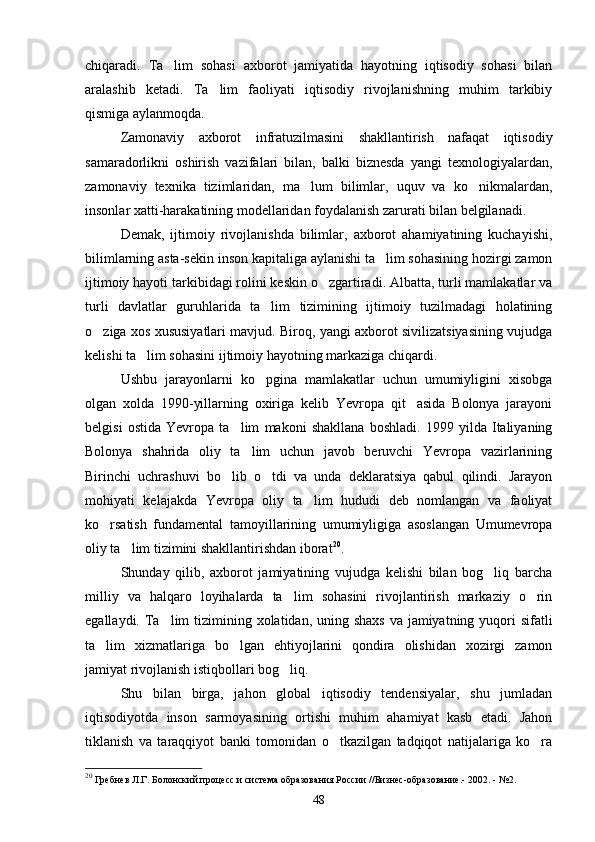 chiqaradi.   Ta lim   sohasi   axborot   jamiyatida   hayotning   iqtisodiy   sohasi   bilan
aralashib   ketadi.   Ta lim   faoliyati   iqtisodiy   rivojlanishning   muhim   tarkibiy	

qismiga aylanmoqda.
Zamonaviy   axborot   infratuzilmasini   shakllantirish   nafaqat   iqtisodiy
samaradorlikni   oshirish   vazifalari   bilan,   balki   biznesda   yangi   texnologiyalardan,
zamonaviy   texnika   tizimlaridan,   ma lum   bilimlar,   uquv   va   ko nikmalardan,	
 
insonlar xatti-harakatining modellaridan foydalanish zarurati bilan belgilanadi. 
Demak,   ijtimoiy   rivojlanishda   bilimlar,   axborot   ahamiyatining   kuchayishi,
bilimlarning asta-sekin inson kapitaliga aylanishi ta lim sohasining hozirgi zamon	

ijtimoiy hayoti tarkibidagi rolini keskin o zgartiradi. Albatta, turli mamlakatlar va	

turli   davlatlar   guruhlarida   ta lim   tizimining   ijtimoiy   tuzilmadagi   holatining	

o ziga xos xususiyatlari mavjud. Biroq, yangi axborot sivilizatsiyasining vujudga	

kelishi ta lim sohasini ijtimoiy hayotning markaziga chiqardi.	

Ushbu   jarayonlarni   ko pgina   mamlakatlar   uchun   umumiyligini   xisobga	

olgan   xolda   1990-yillarning   oxiriga   kelib   Yevropa   qit asida   Bolonya   jarayoni	

belgisi   ostida   Yevropa   ta lim   makoni   shakllana   boshladi.   1999   yilda   Italiyaning	

Bolonya   shahrida   oliy   ta lim   uchun   javob   beruvchi   Yevropa   vazirlarining	

Birinchi   uchrashuvi   bo lib   o tdi   va   unda   deklaratsiya   qabul   qilindi.   Jarayon	
 
mohiyati   kelajakda   Yevropa   oliy   ta lim   hududi   deb   nomlangan   va   faoliyat	

ko rsatish   fundamental   tamoyillarining   umumiyligiga   asoslangan   Umumevropa	

oliy ta lim tizimini shakllantirishdan iborat	
 20
. 
Shunday   qilib,   axborot   jamiyatining   vujudga   kelishi   bilan   bog liq   barcha	

milliy   va   halqaro   loyihalarda   ta lim   sohasini   rivojlantirish   markaziy   o rin	
 
egallaydi. Ta lim tizimining xolatidan, uning shaxs va jamiyatning yuqori sifatli	

ta lim   xizmatlariga   bo lgan   ehtiyojlarini   qondira   olishidan   xozirgi   zamon	
 
jamiyat rivojlanish istiqbollari bog liq.	

Shu   bilan   birga,   jahon   global   iqtisodiy   tendensiyalar,   shu   jumladan
iqtisodiyotda   inson   sarmoyasining   ortishi   muhim   ahamiyat   kasb   etadi.   Jahon
tiklanish   va   taraqqiyot   banki   tomonidan   o tkazilgan   tadqiqot   natijalariga   ko ra	
 
20
 Гребнев Л.Г. Болонский процесс и система образования России //Бизнес-образование.- 2002. - №2.
48 