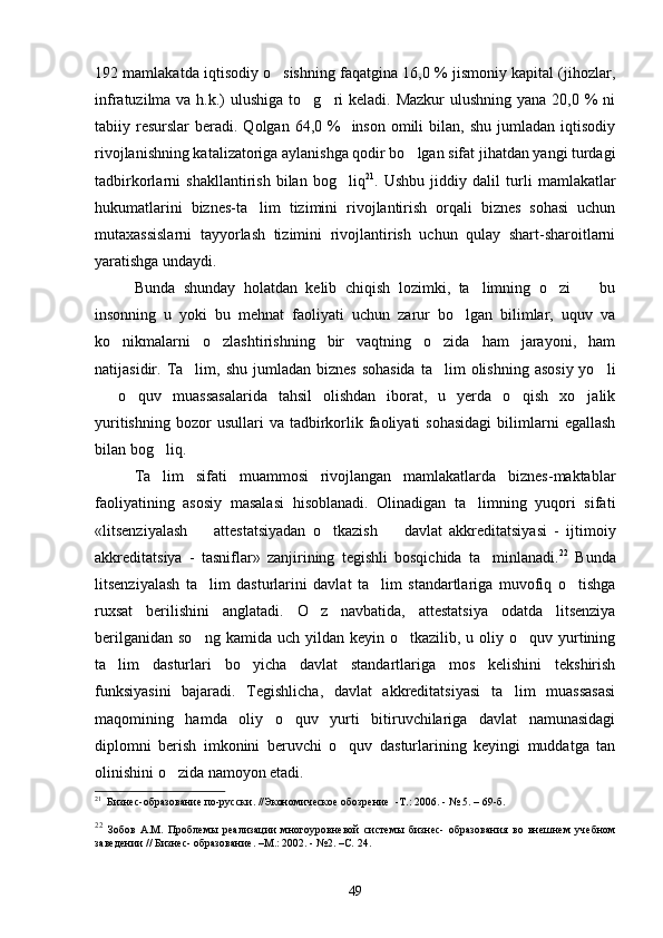 192 mamlakatda iqtisodiy o sishning faqatgina 16,0 % jismoniy kapital (jihozlar,
infratuzilma va h.k.)  ulushiga to g ri  keladi. Mazkur  ulushning  yana 20,0 %  ni	
 
tabiiy resurslar   beradi.  Qolgan  64,0 %     inson  omili   bilan, shu  jumladan  iqtisodiy
rivojlanishning katalizatoriga aylanishga qodir bo lgan sifat jihatdan yangi turdagi	

tadbirkorlarni   shakllantirish   bilan   bog liq	
 21
.   Ushbu   jiddiy   dalil   turli   mamlakatlar
hukumatlarini   biznes-ta lim   tizimini   rivojlantirish   orqali   biznes   sohasi   uchun	

mutaxassislarni   tayyorlash   tizimini   rivojlantirish   uchun   qulay   shart-sharoitlarni
yaratishga undaydi. 
Bunda   shunday   holatdan   kelib   chiqish   lozimki,   ta limning   o zi     bu	
  
insonning   u   yoki   bu   mehnat   faoliyati   uchun   zarur   bo lgan   bilimlar,   uquv   va	

ko nikmalarni   o zlashtirishning   bir   vaqtning   o zida   ham   jarayoni,   ham	
  
natijasidir. Ta lim, shu  jumladan  biznes  sohasida   ta lim  olishning  asosiy  yo li	
  
  o quv   muassasalarida   tahsil   olishdan   iborat,   u   yerda   o qish   xo jalik	
   
yuritishning   bozor  usullari  va  tadbirkorlik  faoliyati  sohasidagi  bilimlarni  egallash
bilan bog liq.	

Ta lim   sifati   muammosi   rivojlangan   mamlakatlarda   biznes-maktablar

faoliyatining   asosiy   masalasi   hisoblanadi.   Olinadigan   ta limning   yuqori   sifati	

«litsenziyalash     attestatsiyadan   o tkazish     davlat   akkreditatsiyasi   -   ijtimoiy	
  
akkreditatsiya   -   tasniflar»   zanjirining   tegishli   bosqichida   ta minlanadi.	
 22
  Bunda
litsenziyalash   ta lim   dasturlarini   davlat   ta lim   standartlariga   muvofiq   o tishga	
  
ruxsat   berilishini   anglatadi.   O z   navbatida,   attestatsiya   odatda   litsenziya	

berilganidan  so ng  kamida  uch yildan  keyin  o tkazilib,  u  oliy  o quv yurtining	
  
ta lim   dasturlari   bo yicha   davlat   standartlariga   mos   kelishini   tekshirish	
 
funksiyasini   bajaradi.   Tegishlicha,   davlat   akkreditatsiyasi   ta lim   muassasasi	

maqomining   hamda   oliy   o quv   yurti   bitiruvchilariga   davlat   namunasidagi	

diplomni   berish   imkonini   beruvchi   o quv   dasturlarining   keyingi   muddatga   tan	

olinishini o zida namoyon etadi. 	

21
  Бизнес-образование по-русски. //Экономическое обозрение   -Т.:  2006. - № 5. – 69-б.
22
  Зобов   A . M .   Проблемы   реализации   многоуровневой   системы   бизнес-   образования   во   внешнем   учебном
заведении // Бизнес- образование. – М.:  2002. - №2. – С.  24.
49 