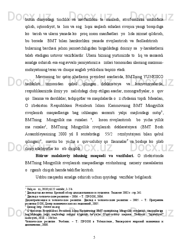 butun   dunyodagi   tinchlik   va   xavfsizlikni   ta minlash,   atrof-muhitni   muhofaza
qilish,   iqtisodiyot,   ta lim   va   sog liqni   saqlash   sohalari   rivojini   yangi   bosqichga	
 
ko tarish va ularni yanada ko proq inson manfaatlari   yo lida xizmat qildirish,	
  
bu   borada     BMT   bilan   hamkorlikni   yanada   rivojlantirish   va   faollashtirish  	

bularning   barchasi   jahon   jamoatchiligidan   birgalikdagi   doimiy   sa y-harakatlarni	

talab   etadigan   ustuvor   vazifalardir.   Ularni   bizning   yurtimizda   to liq   va   samarali

amalga oshirish esa eng avvalo jamiyatimiz a zolari tomonidan ularning mazmun-	

mohiyatining teran va chuqur anglab yetilishini taqozo etadi.
Mavzuning   bir   qator   jihatlarini   prezident   asarlarida,   BMTning   YUNESKO
tashkiloti   tomonidan   qabul   qilingan   deklaratsiya   va   konvensiyalarda,
respublikamizda ilmiy yo nalishdagi chop etilgan asarlar, monografiyalar, o quv	
 
qo llanma va darsliklar, tadqiqotlar va maqolalarda o z ifodasini topdi. Masalan,	
 
O zbekiston   Respublikasi   Prezidenti   Islom   Karimovning   BMT   Mingyillik

rivojlanish   maqsadlariga   bag ishlangan   sammiti   yalpi   majlisidagi   nutqi	
 3
,
BMTning   Mingyillik   ma ruzalari	
   4
,   Inson   rivojlantirish   bo yicha   yillik	  
ma ruzalar	
 5
,   BMTning   Mingyillik   rivojlanish   deklaratsiyasi   (BMT   Bosh
Assambleyasining   2000   yil   8   sentabrdagi     55/2     rezolyutsiyasi   bilan   qabul
qilingan) 6
,     mavzu   bo yicha   o quv-uslubiy   qo llanmalar	
   7
  va   boshqa   ko plab	
ilmiy adabiyotlar ko rib chiqildi. 	

Bitiruv   malakaviy   ishninig   maqsadi   va   vazifalari.   O zbekistonda	

BMTning   Mingyillik   rivojlanish   maqsadlariga   erishishning     nazariy   masalalarini
o rganib chiqish hamda takliflar kiritish.    	

Ushbu maqsadni amalga oshirish uchun quyidagi  vazifalar belgilandi:
3
  Xalq so zi, 2010 yil 22 sentabr, 1-2-b.	

4
  Доклад  тысячелетия. Краткий обзор для школьников и студентов. Ташкент 2002 г. стр.261
5
  Доклад о человеческом развитии – 2006. – Т.: ПРООН, 2006.
Децентрализация   и   человеческое   развитие.   Доклад   о   человеческом   развитии   –   2005.   –   Т.:   Программа
развития ООН, Центр экономических исследований, 2005.
6
 Qarang: http: //www.un.org
7
  O‘zbekiston Respublikasi Prezidenti Islom Karimovning BMT sammitining Mingyillik rivojlanish   maqsadlariga
bag‘ishlangan   yalpi   majlisidagi   nutqini   o‘rganish   bo‘yicha   O‘quv-uslubiy   majmua.   Toshkent:   “Iqtisodiyot”
nashriyoti, 2010. – 146 bet. 
Человеческое   развитие.   Учебник.   –   Т.:   ПРООН   в   Узбекистане,   Университет   мировой   экономики   и
дипломатии, 2008.
5 