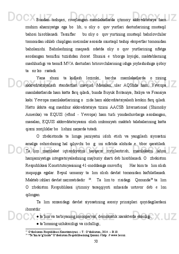 Bundan   tashqari,   rivojlangan   mamlakatlarda   ijtimoiy   akkreditatsiya   ham
muhim   ahamiyatga   ega   bo lib,   u   oliy   o quv   yurtlari   dasturlarining   mustaqil 
bahosi   hisoblanadi.   Tasniflar     bu   oliy   o quv   yurtining   mustaqil   baholovchilar	
 
tomonidan ishlab chiqilgan mezonlar asosida mustaqil tashqi ekspertlar tomonidan
baholanishi.   Baholashning   maqsadi   odatda   oliy   o quv   yurtlarining   sifatga	

asoslangan   tasnifini   tuzishdan   iborat.   Shunisi   e tiborga   loyiqki,   maktablarning	

mashhurligi va tasnifi MVA dasturlari bitiruvchilarining ishga joylashishiga ijobiy
ta sir ko rsatadi.	
 
Yana   shuni   ta kidlash   lozimki,   barcha   mamlakatlarda   o zining	
 
akkreditatsiyalash   standartlari   mavjud.   Masalan,   ular   AQShda   ham,   Yevropa
mamlakatlarida ham katta farq qiladi, bunda Buyuk Britaniya, Italiya va Fransiya
kabi Yevropa mamlakatlarining o zida ham akkreditatsiyalash keskin farq qiladi.	

Hatto   ikkita   eng   mashhur   akkreditatsiya   tizimi   AACSB   International   (Shimoliy
Amerika)   va   EQUIS   (efmd   -   Yevropa)   ham   turli   yondashuvlarga   asoslangan,
masalan,   EQUIS   akkreditatsiyasini   olish   imkoniyati   maktab   talabalarining   katta
qismi xorijliklar bo lishini nazarda tutadi.	

O zbekistonda   ta limga   jamiyatni   isloh   etish   va   yangilash   siyosatini	
 
amalga   oshirishning   hal   qiluvchi   bo g ini   sifatida   alohida   e tibor   qaratiladi.	
  
Ta lim   mamlakat   iqtisodiyotini   barqaror   rivojlantirish,   mamlakatni   jahon	

hamjamiyatiga integratsiyalashning majburiy sharti deb hisoblanadi. O zbekiston	

Respublikasi Konstitutsiyasining 41-moddasiga muvofiq:    Har kim ta lim olish	
 
xuquqiga   egalar.   Bepul   umumiy   ta lim   olish   davlat   tomonidan   kafolatlanadi.	

Maktab ishlari davlat nazoratidadir	
 23
.  Ta lim to risidagi  Qonunda	    24
 ta lim	
O zbekiston   Respublikasi   ijtimoiy   taraqqiyoti   sohasida   ustuvor   deb   e lon	
 
qilingan.
Ta lim   soxasidagi   davlat   siyosatining   asosiy   prinsiplari   quyidagilardani	

iboratdir:
●   ta’lim va tarbiyaning insonparvar, demokratik xarakterda ekanligi;
●   ta’limning uzluksizligi va izchilligi;
23
  O‘zbekiston Respublikasi Konstitutsiyasi. – T.: O‘zbekiston, 2014. – B.10.
24
  “Ta’lim to‘g‘risida” O‘zbekiston Respublikasining Qonuni // http: // www.lex.uz.
50 