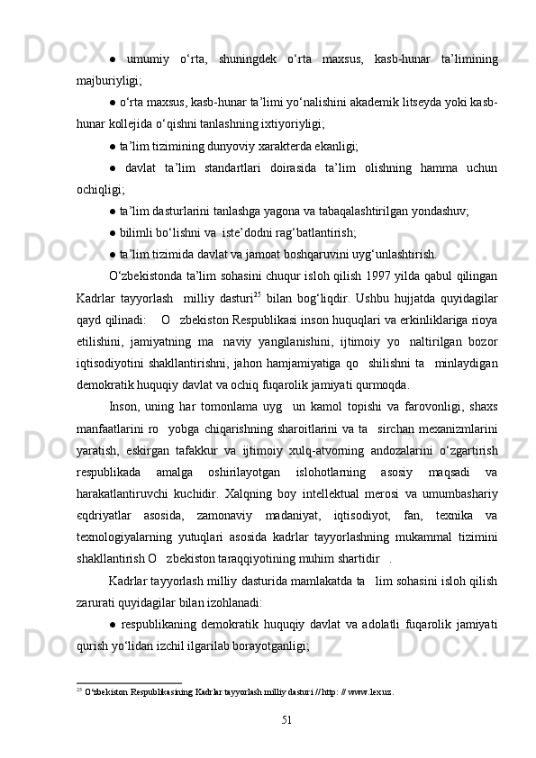 ●   umumiy   o‘rta,   shuningdek   o‘rta   maxsus,   kasb-hunar   ta’limining
majburiyligi;
●   o‘rta maxsus, kasb-hunar ta’limi yo‘nalishini akademik litseyda yoki kasb-
hunar kollejida o‘qishni tanlashning ixtiyoriyligi;
●   ta’lim tizimining dunyoviy xarakterda ekanligi;
●   davlat   ta’lim   standartlari   doirasida   ta’lim   olishning   hamma   uchun
ochiqligi;
●   ta’lim dasturlarini tanlashga yagona va tabaqalashtirilgan yondashuv;
●   bilimli bo‘lishni va  iste’dodni rag‘batlantirish;
●   ta’lim tizimida davlat va jamoat boshqaruvini uyg‘unlashtirish. 
O‘zbekistonda ta’lim sohasini chuqur isloh qilish 1997 yilda qabul qilingan
Kadrlar   tayyorlash     milliy   dasturi 25
  bilan   bog‘liqdir.   Ushbu   hujjatda   quyidagilar
qayd qilinadi:  O zbekiston Respublikasi inson huquqlari va erkinliklariga rioya 
etilishini,   jamiyatning   ma naviy   yangilanishini,   ijtimoiy   yo naltirilgan   bozor	
 
iqtisodiyotini   shakllantirishni,  jahon  hamjamiyatiga  qo shilishni  ta minlaydigan	
 
demokratik huquqiy davlat va ochiq fuqarolik jamiyati qurmoqda.
Inson,   uning   har   tomonlama   uyg un   kamol   topishi   va   farovonligi,   shaxs	

manfaatlarini  ro yobga chiqarishning sharoitlarini  va ta sirchan mexanizmlarini	
 
yaratish,   eskirgan   tafakkur   va   ijtimoiy   xulq-atvorning   andozalarini   o‘zgartirish
respublikada   amalga   oshirilayotgan   islohotlarning   asosiy   maqsadi   va
harakatlantiruvchi   kuchidir.   Xalqning   boy   intellektual   merosi   va   umumbashariy
єqdriyatlar   asosida,   zamonaviy   madaniyat,   iqtisodiyot,   fan,   texnika   va
texnologiyalarning   yutuqlari   asosida   kadrlar   tayyorlashning   mukammal   tizimini
shakllantirish O zbekiston taraqqiyotining muhim shartidir .
 
Kadrlar tayyorlash milliy dasturida mamlakatda ta lim sohasini isloh qilish	

zarurati quyidagilar bilan izohlanadi:
●   respublikaning   demokratik   huquqiy   davlat   va   adolatli   fuqarolik   jamiyati
qurish yo‘lidan izchil ilgarilab borayotganligi;
25
  O‘zbekiston Respublikasining Kadrlar tayyorlash milliy dasturi // http: // www.lex.uz.
51 