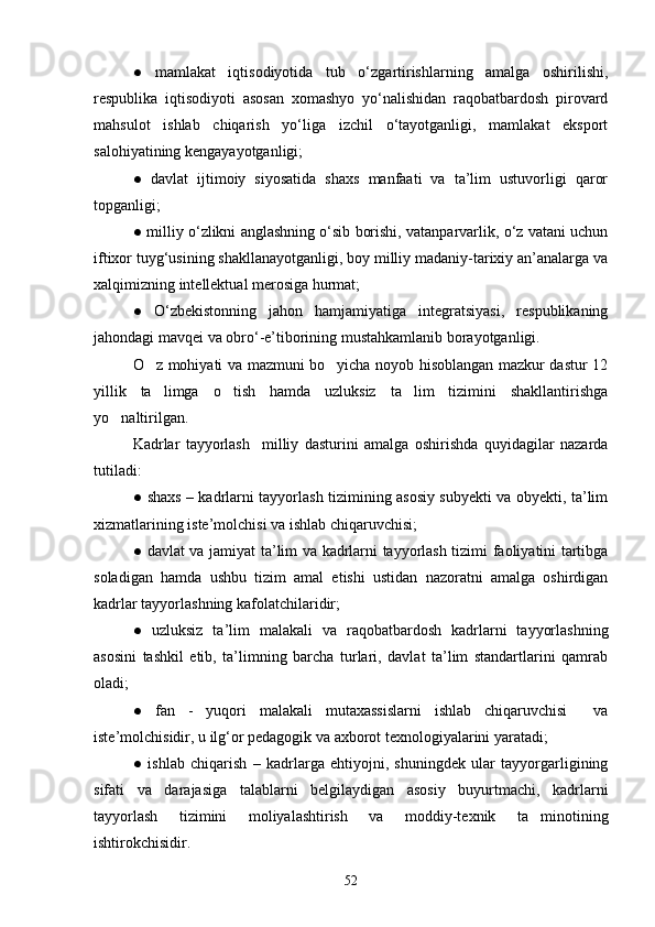 ●   mamlakat   iqtisodiyotida   tub   o‘zgartirishlarning   amalga   oshirilishi,
respublika   iqtisodiyoti   asosan   xomashyo   yo‘nalishidan   raqobatbardosh   pirovard
mahsulot   ishlab   chiqarish   yo‘liga   izchil   o‘tayotganligi,   mamlakat   eksport
salohiyatining kengayayotganligi;
●   davlat   ijtimoiy   siyosatida   shaxs   manfaati   va   ta’lim   ustuvorligi   qaror
topganligi;
●   milliy o‘zlikni anglashning o‘sib borishi, vatanparvarlik, o‘z vatani uchun
iftixor tuyg‘usining shakllanayotganligi, boy milliy madaniy-tarixiy an’analarga va
xalqimizning intellektual merosiga hurmat;
●   O‘zbekistonning   jahon   hamjamiyatiga   integratsiyasi,   respublikaning
jahondagi mavqei va obro‘-e’tiborining mustahkamlanib borayotganligi.
O z mohiyati va mazmuni bo yicha noyob hisoblangan mazkur dastur 12 
yillik   ta limga   o tish   hamda   uzluksiz   ta lim   tizimini   shakllantirishga
  
yo naltirilgan.	

Kadrlar   tayyorlash     milliy   dasturini   amalga   oshirishda   quyidagilar   nazarda
tutiladi:
●   shaxs – kadrlarni tayyorlash tizimining asosiy subyekti va obyekti, ta’lim
xizmatlarining iste’molchisi va ishlab chiqaruvchisi;
●   davlat va jamiyat ta’lim va kadrlarni tayyorlash tizimi faoliyatini tartibga
soladigan   hamda   ushbu   tizim   amal   etishi   ustidan   nazoratni   amalga   oshirdigan
kadrlar tayyorlashning kafolatchilaridir;
●   uzluksiz   ta’lim   malakali   va   raqobatbardosh   kadrlarni   tayyorlashning
asosini   tashkil   etib,   ta’limning   barcha   turlari,   davlat   ta’lim   standartlarini   qamrab
oladi;
●   fan   -   yuqori   malakali   mutaxassislarni   ishlab   chiqaruvchisi     va
iste’molchisidir, u ilg‘or pedagogik va axborot texnologiyalarini yaratadi;
●   ishlab   chiqarish   –   kadrlarga   ehtiyojni,   shuningdek   ular   tayyorgarligining
sifati   va   darajasiga   talablarni   belgilaydigan   asosiy   buyurtmachi,   kadrlarni
tayyorlash   tizimini   moliyalashtirish   va   moddiy-texnik   ta minotining	

ishtirokchisidir.
52 