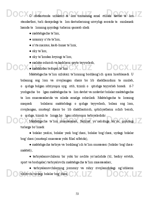 O zbekistonda   uzluksiz   ta lim   tizimining   amal   etilishi   davlat   ta lim  
standartlari, turli darajadagi  ta lim dasturlarining uzviyligi  asosida  ta minlanadi	
 
hamda ta limning quyidagi turlarini qamrab oladi:	

●   maktabgacha ta’lim;
●   umumiy o‘rta ta’lim;
●   o‘rta maxsus, kasb-hunar ta’limi;
●   oliy ta’lim;
●   oliy ta’limdan keyingi ta’lim;
●   malaka oshirish va kadrlarni qayta tayyorlash;
●   maktabdan tashqari ta’lim.
Maktabgacha   ta’lim   uzluksiz   ta’limning   boshlang‘ich   qismi   hisoblanadi.   U
bolaning   sog lom   va   rivojlangan   shaxs   bo lib   shakllanishini   ta minlab,	
  
o qishga   bulgan   ishtiyoqini   uyg otib,   tizimli   o qitishga   tayyerlab   boradi.     6-7	
  
yoshgacha  bo lgan maktabgacha ta lim davlat va nodavlat bolalar maktabgacha	
 
ta lim   muassasalarida   va   oilada   amalga   oshiriladi.   Maktabgacha   ta limning	
 
maqsadi     bolalarni   maktabdagi   o qishga   tayyerlash,   bolani   sog lom,	
  
rivojlangan,   mustaqil   shaxs   bo lib   shakllantirish,   qobiliyatlarini   ochib   berish,	

o qishga, tizimli ta limga bo lgan ishtiyoqini tarbiyalashdir.	
  
Maktabgacha   ta’lim   muassasalari,   faoliyat   yo‘nalishiga   ko‘ra,   quyidagi
turlarga bo‘linadi:
●   bolalar   yaslisi,   bolalar   yasli   bog‘chasi,   bolalar   bog‘chasi,   uydagi   bolalar
bog‘chasi (mustaqil muassasa yoki filial sifatida);
●   maktabgacha tarbiya va boshlang‘ich ta’lim mussasasi (bolalar bog‘chasi-
maktab);
●   tarbiyalanuvchilarni   bir   yoki   bir   nechta   yo‘nalishda   (til,   badiiy   estetik,
sport va boshqalar) tarbiyalovchi maktabgacha ta’lim muassasalari; 
●   tarbiyalanuvchilarning   jismoniy   va   ruhiy   rivojlanishdagi   og‘ishlarini
tiklovchi turdagi bolalar bog‘chasi;
53 