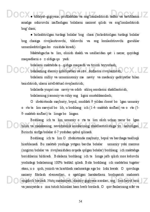 ●   tibbiyot–gigiyena,   profilaktika   va   sog‘lomlashtirish   tadbir   va   tartiblarini
amalga   oshiruvchi   zaiflashgan   bolalarni   nazorat   qilish   va   sog‘lomlashtirish
bog‘chasi;
●   birlashtirilgan   turdagi   bolalar   bog chasi   (birlashtirilgan   turdagi   bolalar
bog chasiga   rivojlantiruvchi,   tiklovchi   va   sog lomlashtiruvchi   guruhlar	
 
umumlashtirilgan ko rinishda kiradi).	

Maktabgacha   ta lim,   olinish   shakli   va   usullaridan   qat i   nazar,   quyidagi	
 
maqsadlarni o z oldiga qo yadi:	
 
bolalarni maktabda o qishga maqsadli va tizimli tayyorlash;	

bolalarning shaxsiy qobiliyatlari va iste dodlarini rivojlantirish;	

bolalarni   milliy   va   umuminsoniy   ma naviy     va   madaniy   qadriyatlar   bilan

tanishtirish, ularni intellektual rivojlantirish;
bolalarda yuqori ma naviy va odob ahloq asoslarini shakllantirish;	
 
bolalarning jismoniy va ruhiy sog ligini mustahkamlash;	

O zbekistonda majburiy, bepul, muddati 9 yildan iborat bo lgan umumiy	
 
o rta ta lim mavjud bo lib, u boshlang ich (1-4- maktab sinflari) va o rta (5-	
    
9- maktab sinflari) ta limga bo lingan.	
 
Boshlang ich   ta lim   umumiy   o rta   ta lim   olish   uchun   zarur   bo lgan	
    
bilim   va   malakaning,   savodxonlik   asoslarining   shakllantirilishiga   yo naltirilgan.	

Birinchi sinfga bolalar 6-7 yoshdan qabul qilinadi.
Boshlang ich ta lim O zbekistonda majburiy, bepul va barchaga taalluqli	
  
hisoblanadi.   Bu   maktab   yoshiga   yetgan   barcha   bolalar       umumiy   yeki   maxsus
(nogiron bolalar va  rivojlanishdan orqada qolgan bolalar) boshlang ich maktabga	

borishlarini  bildiradi.   Bolalarni  boshlang ich ta limga jalb qilish  mos keluvchi	
 
yoshidagi   bolalarning   100%   tashkil   qiladi.   Bola   boshlang ich   maktabni   tugatar	

ekan, u o qish, yozish va hisoblash mahoratiga ega bo lishi kerak.  O quvchiga	
  
nazariy   fikrlash   elementlari,   o rgatilgan   harakatlarni   boshqarish   mahorati	

singdirib boriladi. Nutq madaniyati, shaxsiy gigiyena asoslari, sog lom hayot tarzi	

va jamiyatda o zini tutish bilimlari ham berib boriladi. O quv fanlarining sifat va	
 
54 