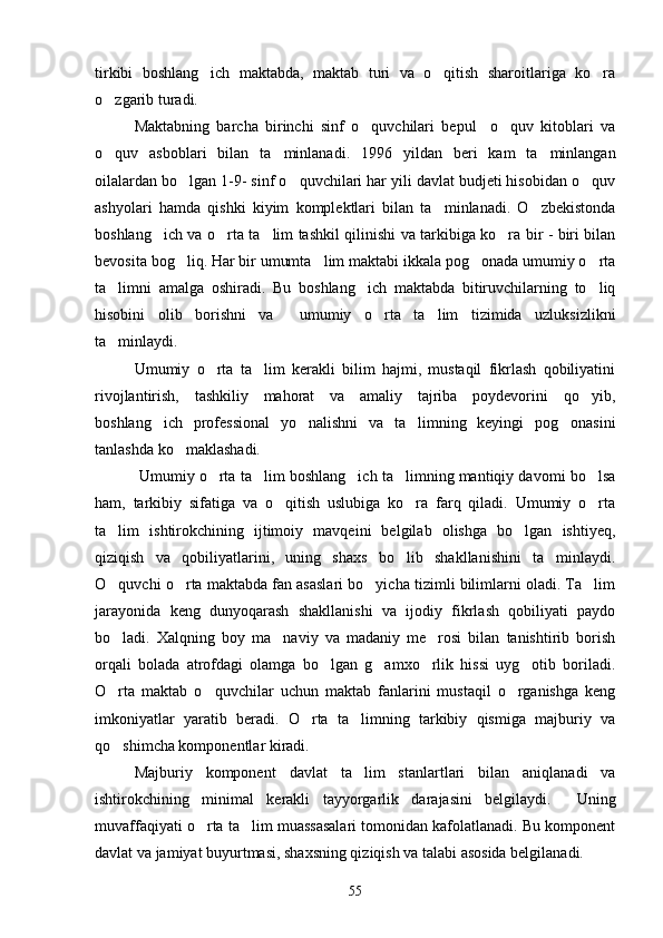 tirkibi   boshlang ich   maktabda,   maktab   turi   va   o qitish   sharoitlariga   ko ra  
o zgarib turadi.	

Maktabning   barcha   birinchi   sinf   o quvchilari   bepul     o quv   kitoblari   va	
 
o quv   asboblari   bilan   ta minlanadi.   1996   yildan   beri   kam   ta minlangan	
  
oilalardan bo lgan 1-9- sinf o quvchilari har yili davlat budjeti hisobidan o quv	
  
ashyolari   hamda   qishki   kiyim   komplektlari   bilan   ta minlanadi.   O zbekistonda	
 
boshlang ich va o rta ta lim tashkil qilinishi va tarkibiga ko ra bir - biri bilan	
   
bevosita bog liq. Har bir umumta lim maktabi ikkala pog onada umumiy o rta	
   
ta limni   amalga   oshiradi.   Bu   boshlang ich   maktabda   bitiruvchilarning   to liq	
  
hisobini   olib   borishni   va     umumiy   o rta   ta lim   tizimida   uzluksizlikni	
 
ta minlaydi.	

Umumiy   o rta   ta lim   kerakli   bilim   hajmi,   mustaqil   fikrlash   qobiliyatini	
 
rivojlantirish,   tashkiliy   mahorat   va   amaliy   tajriba   poydevorini   qo yib,	

boshlang ich   professional   yo nalishni   va   ta limning   keyingi   pog onasini	
   
tanlashda ko maklashadi.	

  Umumiy o rta ta lim boshlang ich ta limning mantiqiy davomi bo lsa	
    
ham,   tarkibiy   sifatiga   va   o qitish   uslubiga   ko ra   farq   qiladi.   Umumiy   o rta	
  
ta lim   ishtirokchining   ijtimoiy   mavqeini   belgilab   olishga   bo lgan   ishtiyeq,	
 
qiziqish   va   qobiliyatlarini,   uning   shaxs   bo lib   shakllanishini   ta minlaydi.	
 
O quvchi o rta maktabda fan asaslari bo yicha tizimli bilimlarni oladi. Ta lim	
   
jarayonida   keng   dunyoqarash   shakllanishi   va   ijodiy   fikrlash   qobiliyati   paydo
bo ladi.   Xalqning   boy   ma naviy   va   madaniy   me rosi   bilan   tanishtirib   borish
  
orqali   bolada   atrofdagi   olamga   bo lgan   g amxo rlik   hissi   uyg otib   boriladi.	
   
O rta   maktab   o quvchilar   uchun   maktab   fanlarini   mustaqil   o rganishga   keng	
  
imkoniyatlar   yaratib   beradi.   O rta   ta limning   tarkibiy   qismiga   majburiy   va	
 
qo shimcha komponentlar kiradi.	

Majburiy   komponent   davlat   ta lim   stanlartlari   bilan   aniqlanadi   va	

ishtirokchining   minimal   kerakli   tayyorgarlik   darajasini   belgilaydi.     Uning
muvaffaqiyati o rta ta lim muassasalari tomonidan kafolatlanadi. Bu komponent	
 
davlat va jamiyat buyurtmasi, shaxsning qiziqish va talabi asosida belgilanadi.
55 