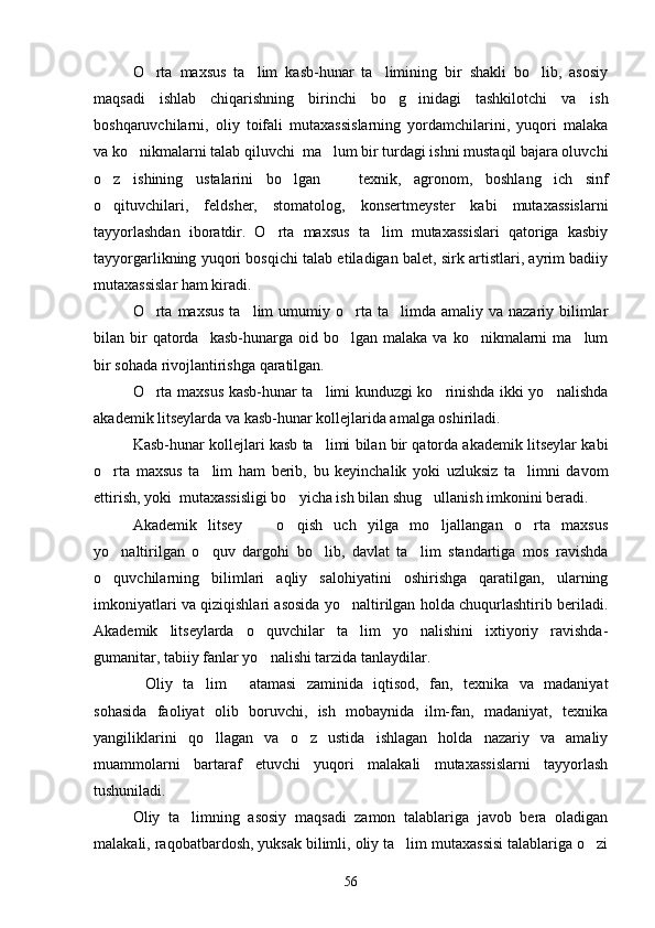O rta   maxsus   ta lim   kasb-hunar   ta limining   bir   shakli   bo lib,   asosiy   
maqsadi   ishlab   chiqarishning   birinchi   bo g inidagi   tashkilotchi   va   ish	
 
boshqaruvchilarni,   oliy   toifali   mutaxassislarning   yordamchilarini,   yuqori   malaka
va ko nikmalarni talab qiluvchi  ma lum bir turdagi ishni mustaqil bajara oluvchi	
 
o z   ishining   ustalarini   bo lgan     texnik,   agronom,   boshlang ich   sinf	
   
o qituvchilari,   feldsher,   stomatolog,   konsertmeyster   kabi   mutaxassislarni

tayyorlashdan   iboratdir.   O rta   maxsus   ta lim   mutaxassislari   qatoriga   kasbiy	
 
tayyorgarlikning yuqori bosqichi talab etiladigan balet, sirk artistlari, ayrim badiiy
mutaxassislar ham kiradi.
O rta  maxsus   ta lim   umumiy o rta ta limda  amaliy va  nazariy  bilimlar	
   
bilan  bir  qatorda    kasb-hunarga  oid  bo lgan  malaka   va  ko nikmalarni  ma lum	
  
bir sohada rivojlantirishga qaratilgan.
O rta maxsus kasb-hunar ta limi kunduzgi ko rinishda ikki yo nalishda	
   
akademik litseylarda va kasb-hunar kollejlarida amalga oshiriladi.
Kasb-hunar kollejlari kasb ta limi bilan bir qatorda akademik litseylar kabi	

o rta   maxsus   ta lim   ham   berib,   bu   keyinchalik   yoki   uzluksiz   ta limni   davom	
  
ettirish, yoki  mutaxassisligi bo yicha ish bilan shug ullanish imkonini beradi.	
 
Akademik   litsey     o qish   uch   yilga   mo ljallangan   o rta   maxsus	
   
yo naltirilgan   o quv   dargohi   bo lib,   davlat   ta lim   standartiga   mos   ravishda	
   
o quvchilarning   bilimlari   aqliy   salohiyatini   oshirishga   qaratilgan,   ularning

imkoniyatlari va qiziqishlari asosida yo naltirilgan holda chuqurlashtirib beriladi.	

Akademik   litseylarda   o quvchilar   ta lim   yo nalishini   ixtiyoriy   ravishda-	
  
gumanitar, tabiiy fanlar yo nalishi tarzida tanlaydilar.

Oliy   ta lim   atamasi   zaminida   iqtisod,   fan,   texnika   va   madaniyat	
  
sohasida   faoliyat   olib   boruvchi,   ish   mobaynida   ilm-fan,   madaniyat,   texnika
yangiliklarini   qo llagan   va   o z   ustida   ishlagan   holda   nazariy   va   amaliy	
 
muammolarni   bartaraf   etuvchi   yuqori   malakali   mutaxassislarni   tayyorlash
tushuniladi.
Oliy   ta limning   asosiy   maqsadi   zamon   talablariga   javob   bera   oladigan	

malakali, raqobatbardosh, yuksak bilimli, oliy ta lim mutaxassisi talablariga o zi	
 
56 